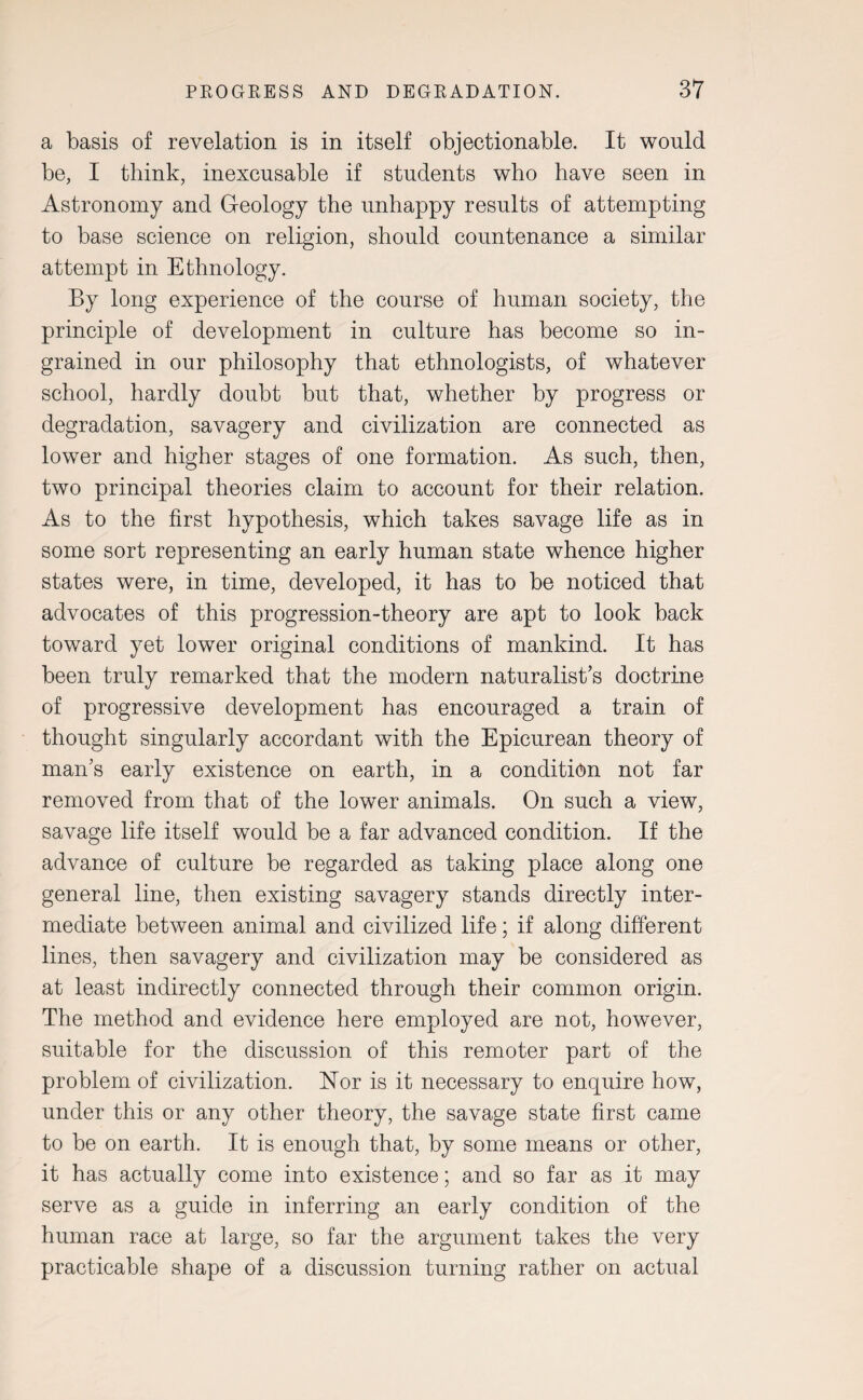 a basis of revelation is in itself objectionable. It would be, I think, inexcusable if students who have seen in Astronomy and Geology the unhappy results of attempting to base science on religion, should countenance a similar attempt in Ethnology. By long experience of the course of human society, the principle of development in culture has become so in¬ grained in our philosophy that ethnologists, of whatever school, hardly doubt but that, whether by progress or degradation, savagery and civilization are connected as lower and higher stages of one formation. As such, then, two principal theories claim to account for their relation. As to the first hypothesis, which takes savage life as in some sort representing an early human state whence higher states were, in time, developed, it has to be noticed that advocates of this progression-theory are apt to look back toward yet lower original conditions of mankind. It has been truly remarked that the modern naturalist’s doctrine of progressive development has encouraged a train of thought singularly accordant with the Epicurean theory of man’s early existence on earth, in a condition not far removed from that of the lower animals. On such a view, savage life itself would be a far advanced condition. If the advance of culture be regarded as taking place along one general line, then existing savagery stands directly inter¬ mediate between animal and civilized life; if along different lines, then savagery and civilization may be considered as at least indirectly connected through their common origin. The method and evidence here employed are not, however, suitable for the discussion of this remoter part of the problem of civilization. Nor is it necessary to enquire how, under this or any other theory, the savage state first came to be on earth. It is enough that, by some means or other, it has actually come into existence; and so far as it may serve as a guide in inferring an early condition of the human race at large, so far the argument takes the very practicable shape of a discussion turning rather on actual