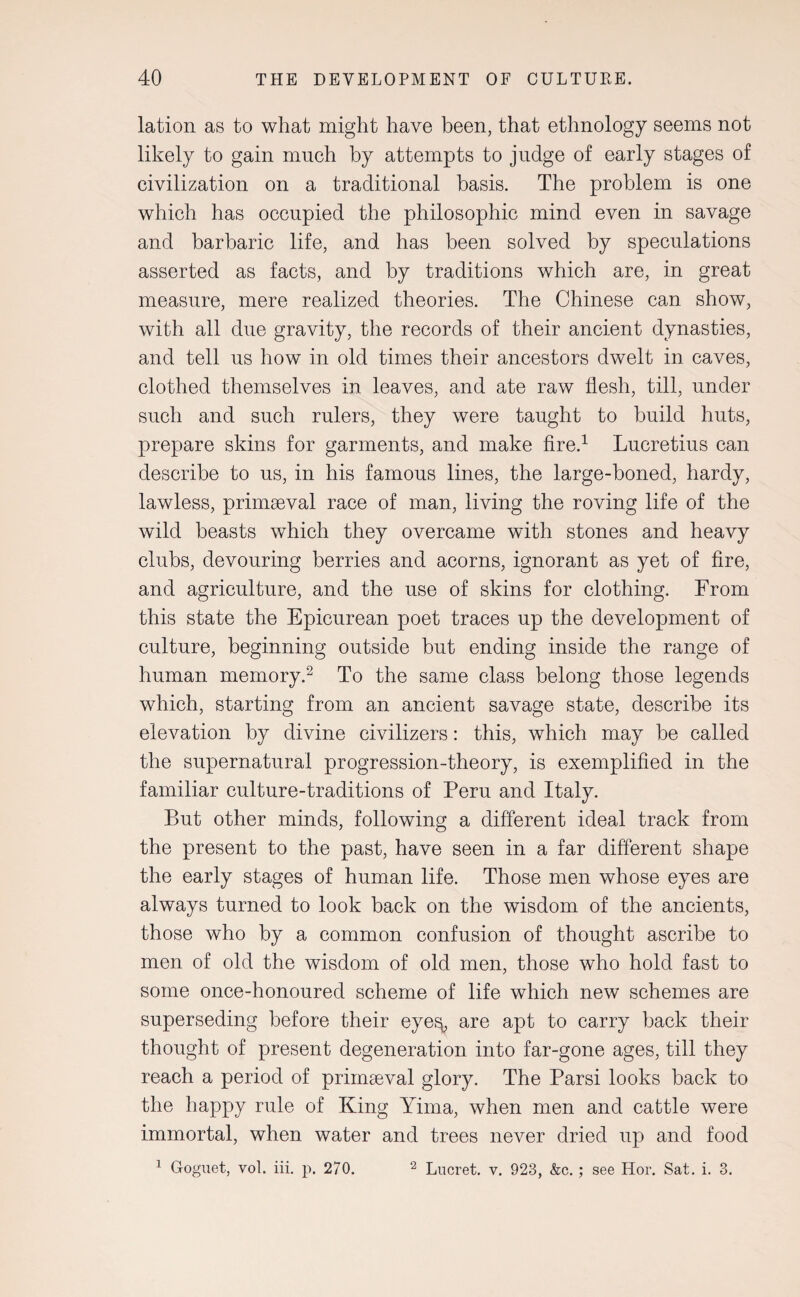 lation as to what might have been, that ethnology seems not likely to gain much by attempts to judge of early stages of civilization on a traditional basis. The problem is one which has occupied the philosophic mind even in savage and barbaric life, and has been solved by speculations asserted as facts, and by traditions which are, in great measure, mere realized theories. The Chinese can show, with all due gravity, the records of their ancient dynasties, and tell us how in old times their ancestors dwelt in caves, clothed themselves in leaves, and ate raw flesh, till, under such and such rulers, they were taught to build huts, prepare skins for garments, and make fire.1 Lucretius can describe to us, in his famous lines, the large-boned, hardy, lawless, primaeval race of man, living the roving life of the wild beasts which they overcame with stones and heavy clubs, devouring berries and acorns, ignorant as yet of fire, and agriculture, and the use of skins for clothing. From this state the Epicurean poet traces up the development of culture, beginning outside but ending inside the range of human memory.2 To the same class belong those legends which, starting from an ancient savage state, describe its elevation by divine civilizers: this, which may be called the supernatural progression-theory, is exemplified in the familiar culture-traditions of Peru and Italy. But other minds, following a different ideal track from the present to the past, have seen in a far different shape the early stages of human life. Those men whose eyes are always turned to look back on the wisdom of the ancients, those who by a common confusion of thought ascribe to men of old the wisdom of old men, those who hold fast to some once-honoured scheme of life which new schemes are superseding before their eye^ are apt to carry back their thought of present degeneration into far-gone ages, till they reach a period of primaeval glory. The Parsi looks back to the happy rule of King Yima, when men and cattle were immortal, when water and trees never dried up and food 1 Goguet, vol. iii. p. 270. 2 Lucret. v. 923, &c. ; see Hor. Sat. i. 3.