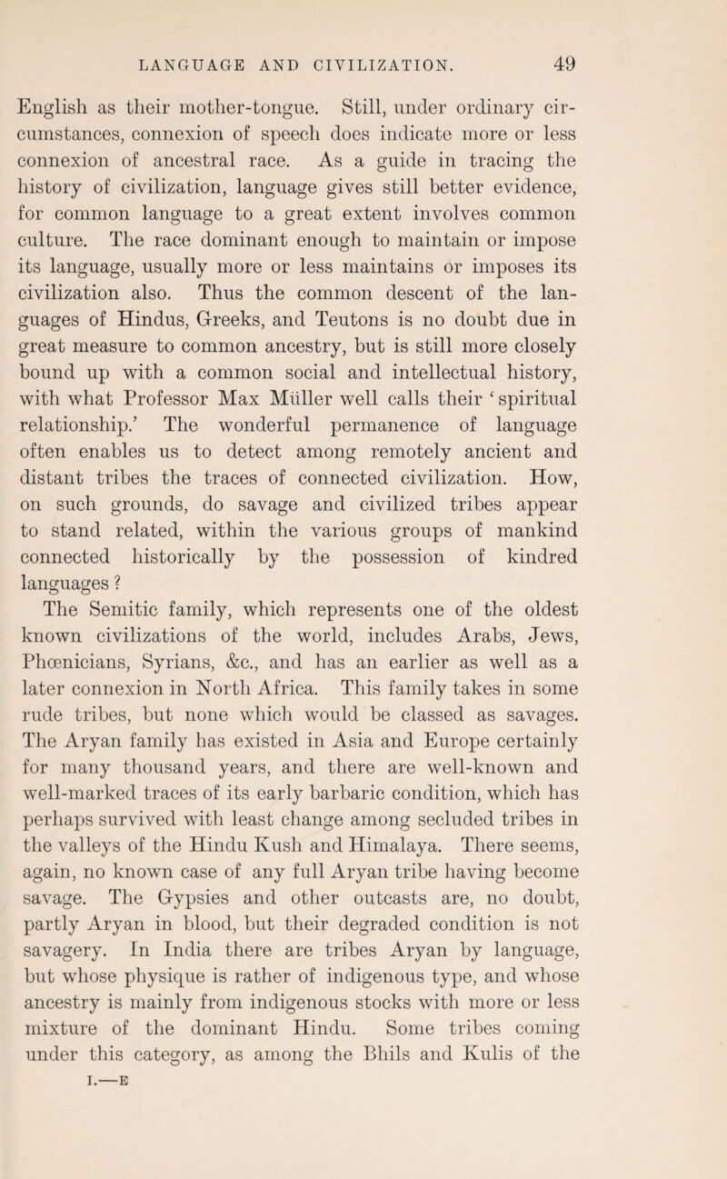 English as their mother-tongue. Still, under ordinary cir¬ cumstances, connexion of speech does indicate more or less connexion of ancestral race. As a guide in tracing the history of civilization, language gives still better evidence, for common language to a great extent involves common culture. The race dominant enough to maintain or impose its language, usually more or less maintains or imposes its civilization also. Thus the common descent of the lan¬ guages of Hindus, Greeks, and Teutons is no doubt due in great measure to common ancestry, but is still more closely bound up with a common social and intellectual history, with what Professor Max Muller well calls their ‘ spiritual relationship.’ The wonderful permanence of language often enables us to detect among remotely ancient and distant tribes the traces of connected civilization. How, on such grounds, do savage and civilized tribes appear to stand related, within the various groups of mankind connected historically by the possession of kindred languages ? The Semitic family, which represents one of the oldest known civilizations of the world, includes Arabs, Jews, Phoenicians, Syrians, &c., and has an earlier as well as a later connexion in North Africa. This family takes in some rude tribes, but none which would be classed as savages. The Aryan family has existed in Asia and Europe certainly for many thousand years, and there are well-known and well-marked traces of its early barbaric condition, which has perhaps survived with least change among secluded tribes in the valleys of the Hindu Kush and Himalaya. There seems, again, no known case of any full Aryan tribe having become savage. The Gypsies and other outcasts are, no doubt, partly Aryan in blood, but their degraded condition is not savagery. In India there are tribes Aryan by language, but whose physique is rather of indigenous type, and whose ancestry is mainly from indigenous stocks with more or less mixture of the dominant Plindu. Some tribes coming under this category, as among the Bhils and Ivulis of the I.—E