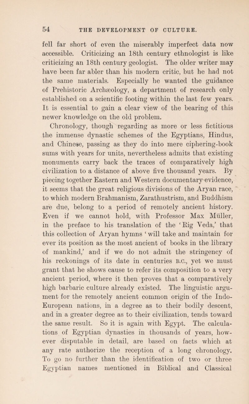 fell far short of even the miserably imperfect data now accessible. Criticizing an 18th century ethnologist is like criticizing an 18th century geologist. The older writer may have been far abler than his modern critic, but he had not the same materials. Especially he wanted the guidance of Prehistoric Archaeology, a department of research only established on a scientific footing within the last few years. It is essential to gain a clear view of the bearing of this newer knowledge on the old problem. Chronology, though regarding as more or less fictitious the immense dynastic schemes of the Egyptians, Hindus, and Chinese, passing as they do into mere ciphering-book sums with years for units, nevertheless admits that existing monuments carry back the traces of comparatively high civilization to a distance of above five thousand years. By piecing together Eastern and Western documentary evidence, it seems that the great religious divisions of the Aryan race, to which modern Brahmanism, Zarathustrism, and Buddhism are due, belong to a period of remotely ancient history. Even if we cannot hold, with Professor Max Muller, in the preface to his translation of the ‘Big Veda/ that this collection of Aryan hymns ‘ will take and maintain for ever its position as the most ancient of books in the library of mankind,’ and if we do not admit the stringency of his reckonings of its date in centuries B.c., yet we must grant that he shows cause to refer its composition to a very ancient period, where it then proves that a comparatively high barbaric culture already existed. The linguistic argu¬ ment for the remotely ancient common origin of the Indo- European nations, in a degree as to their bodily descent, and in a greater degree as to their civilization, tends toward the same result. So it is again with Egypt. The calcula¬ tions of Egyptian dynasties in thousands of years, how¬ ever disputable in detail, are based on facts which at any rate authorize the reception of a long chronology. To go no further than the identification of two or three Egyptian names mentioned in Biblical and Classical