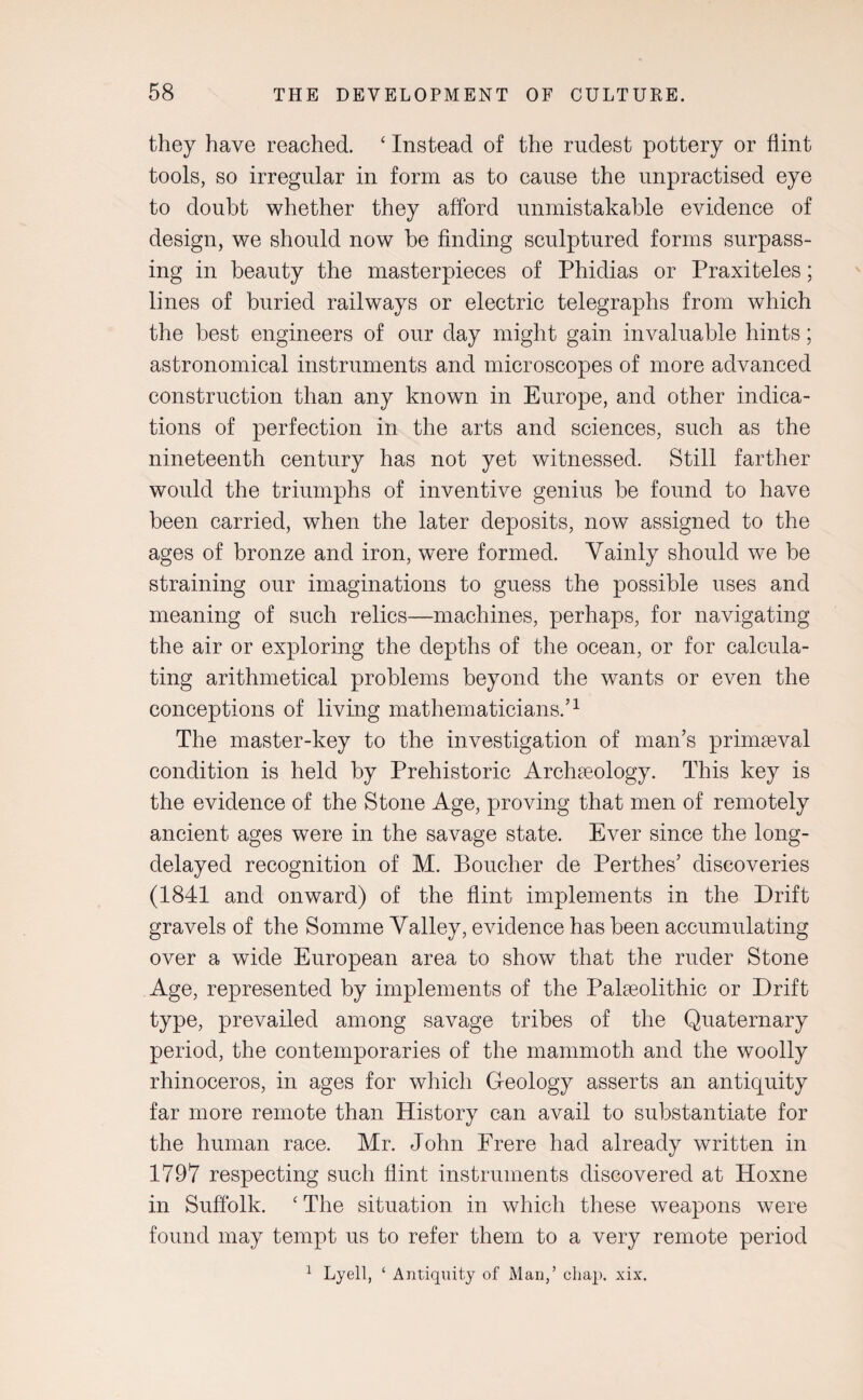 they have reached. ‘ Instead of the rudest pottery or flint tools, so irregular in form as to cause the unpractised eye to doubt whether they afford unmistakable evidence of design, we should now be finding sculptured forms surpass¬ ing in beauty the masterpieces of Phidias or Praxiteles; lines of buried railways or electric telegraphs from which the best engineers of our day might gain invaluable hints; astronomical instruments and microscopes of more advanced construction than any known in Europe, and other indica¬ tions of perfection in the arts and sciences, such as the nineteenth century has not yet witnessed. Still farther would the triumphs of inventive genius be found to have been carried, when the later deposits, now assigned to the ages of bronze and iron, were formed. Vainly should we be straining our imaginations to guess the possible uses and meaning of such relics—machines, perhaps, for navigating the air or exploring the depths of the ocean, or for calcula¬ ting arithmetical problems beyond the wants or even the conceptions of living mathematicians.’1 The master-key to the investigation of man’s primaeval condition is held by Prehistoric Archaeology. This key is the evidence of the Stone Age, proving that men of remotely ancient ages were in the savage state. Ever since the long- delayed recognition of M. Boucher de Perthes’ discoveries (1841 and onward) of the flint implements in the Drift gravels of the Somme Valley, evidence has been accumulating over a wide European area to show that the ruder Stone Age, represented by implements of the Palaeolithic or Drift type, prevailed among savage tribes of the Quaternary period, the contemporaries of the mammoth and the woolly rhinoceros, in ages for which Geology asserts an antiquity far more remote than History can avail to substantiate for the human race. Mr. John Frere had already written in 1797 respecting such flint instruments discovered at Hoxne in Suffolk. ‘The situation in which these weapons were found may tempt us to refer them to a very remote period 1 Lyell, ‘ Antiquity of Man,’ chap. xix.