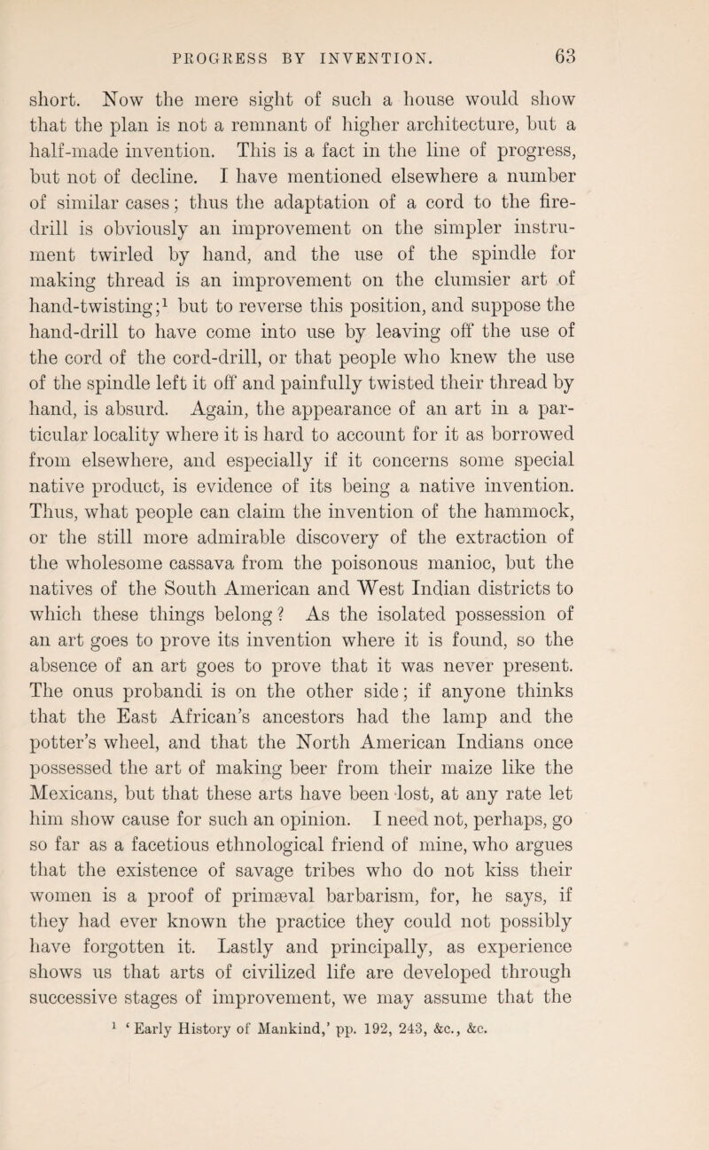 short. Now the mere sight of such a house would show that the plan is not a remnant of higher architecture, hut a half-made invention. This is a fact in the line of progress, but not of decline. I have mentioned elsewhere a number of similar cases; thus the adaptation of a cord to the fire- drill is obviously an improvement on the simpler instru¬ ment twirled by hand, and the use of the spindle for making thread is an improvement on the clumsier art of hand-twisting;1 but to reverse this position, and suppose the hand-drill to have come into use by leaving off the use of the cord of the cord-drill, or that people who knew the use of the spindle left it off and painfully twisted their thread by hand, is absurd. Again, the appearance of an art in a par¬ ticular locality where it is hard to account for it as borrowed from elsewhere, and especially if it concerns some special native product, is evidence of its being a native invention. Thus, what people can claim the invention of the hammock, or the still more admirable discovery of the extraction of the wholesome cassava from the poisonous manioc, but the natives of the South American and West Indian districts to which these things belong ? As the isolated possession of an art goes to prove its invention where it is found, so the absence of an art goes to prove that it was never present. The onus probandi is on the other side; if anyone thinks that the East African’s ancestors had the lamp and the potter’s wheel, and that the North American Indians once possessed the art of making beer from their maize like the Mexicans, but that these arts have been lost, at any rate let him show cause for such an opinion. I need not, perhaps, go so far as a facetious ethnological friend of mine, who argues that the existence of savage tribes who do not kiss their women is a proof of primaeval barbarism, for, he says, if they had ever known the practice they could not possibly have forgotten it. Lastly and principally, as experience shows us that arts of civilized life are developed through successive stages of improvement, we may assume that the 1 ‘ Early History of Mankind,’ pp. 192, 243, &c., &c.