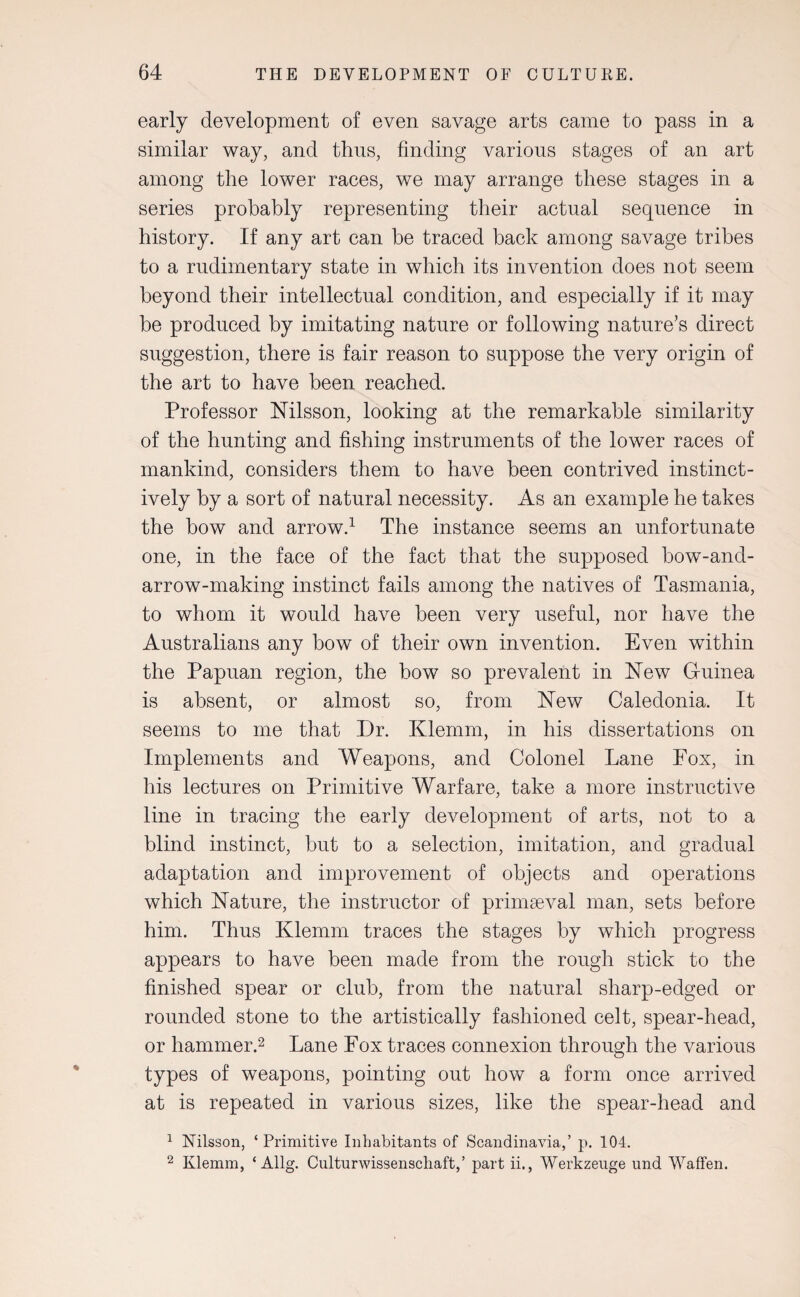 early development of even savage arts came to pass in a similar way, and thus, finding various stages of an art among the lower races, we may arrange these stages in a series probably representing their actual sequence in history. If any art can be traced back among savage tribes to a rudimentary state in which its invention does not seem beyond their intellectual condition, and especially if it may be produced by imitating nature or following nature’s direct suggestion, there is fair reason to suppose the very origin of the art to have been reached. Professor Nilsson, looking at the remarkable similarity of the hunting and fishing instruments of the lower races of mankind, considers them to have been contrived instinct¬ ively by a sort of natural necessity. As an example he takes the bow and arrow.1 The instance seems an unfortunate one, in the face of the fact that the supposed bow-and- arrow-making instinct fails among the natives of Tasmania, to whom it would have been very useful, nor have the Australians any bow of their own invention. Even within the Papuan region, the bow so prevalent in New Guinea is absent, or almost so, from New Caledonia. It seems to me that Dr. Klemm, in his dissertations on Implements and Weapons, and Colonel Lane Fox, in his lectures on Primitive Warfare, take a more instructive line in tracing the early development of arts, not to a blind instinct, but to a selection, imitation, and gradual adaptation and improvement of objects and operations which Nature, the instructor of primaeval man, sets before him. Thus Klemm traces the stages by which progress appears to have been made from the rough stick to the finished spear or club, from the natural sharp-edged or rounded stone to the artistically fashioned celt, spear-head, or hammer.2 Lane Fox traces connexion through the various types of weapons, pointing out how a form once arrived at is repeated in various sizes, like the spear-head and 1 Nilsson, ‘Primitive Inhabitants of Scandinavia,’ p. 104. 2 Klemm, ‘ Allg. Culturwissenscliaft,’ part ii., Werkzeuge und Waffen.