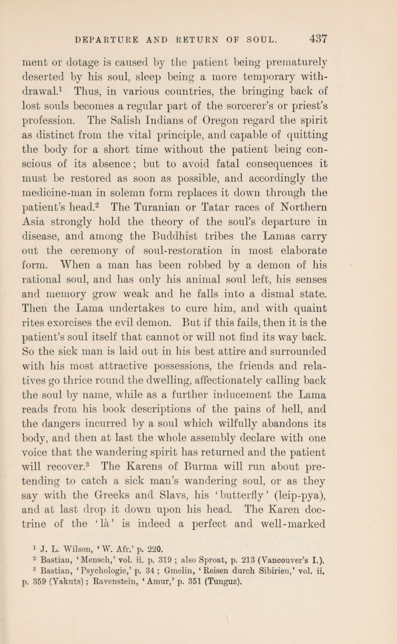 ment or dotage is caused by the patient being prematurely deserted by his soul, sleep being a more temporary with¬ drawal.1 Thus, in various countries, the bringing back of lost souls becomes a regular part of the sorcerer’s or priest’s profession. The Salish Indians of Oregon regard the spirit as distinct from the vital principle, and capable of quitting the body for a short time without the patient being con¬ scious of its absence; but to avoid fatal consequences it must be restored as soon as possible, and accordingly the medicine-man in solemn form replaces it down through the patient’s head.2 The Turanian or Tatar races of Northern Asia strongly hold the theory of the soul’s departure in disease, and among the Buddhist tribes the Lamas carry out the ceremony of soul-restoration in most elaborate form. When a man has been robbed by a demon of his rational soul, and has only his animal soul left, his senses and memory grow weak and he falls into a dismal state. Then the Lama undertakes to cure him, and with quaint rites exorcises the evil demon. But if this fails, then it is the patient’s soul itself that cannot or will not find its way back. So the sick man is laid out in his best attire and surrounded with his most attractive possessions, the friends and rela¬ tives go thrice round the dwelling, affectionately calling back the soul by name, while as a further inducement the Lama reads from his book descriptions of the pains of hell, and the dangers incurred by a soul which wilfully abandons its body, and then at last the whole assembly declare with one voice that the wandering spirit has returned and the patient will recover.3 The Karens of Burma will run about pre¬ tending to catch a sick man’s wandering soul, or as they say with the Greeks and Slavs, his ‘ butterfly ’ (leip-pya), and at last drop it down upon his head. The Karen doc¬ trine of the ‘kV is indeed a perfect and well-marked 1 J. L. Wilson, ‘ W. Afr.’ p. 220. 2 Bastian, ‘Mensch,’ vol. ii. p. 319 ; also Sproat, p. 213 (Vancouver’s I.). 3 Bastian, ‘ Psychologies p. 34 ; Gmelin, 4 Reisen durch Sibirien,’ vol. ii. p. 359 (Yakuts) ; Ravenstein, ‘Amur,5 p. 351 (Tunguz).