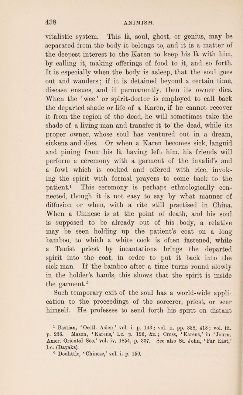 vitalistic system. This la, soul, ghost, or genius, may be separated from the body it belongs to, and it is a matter of the deepest interest to the Karen to keep his la with him, by calling it, making offerings of food to it, and so forth. It is especially when the body is asleep, that the soul goes out and wanders; if it is detained beyond a certain time, disease ensues, and if permanently, then its owner dies. When the ‘wee’ or spirit-doctor is employed to call back the departed shade or life of a Karen, if he cannot recover it from the region of the dead, he will sometimes take the shade of a living man and transfer it to the dead, while its proper owner, whose soul has ventured out in a dream, sickens and dies. Or when a Karen becomes sick, languid and pining from his la having left him, his friends will perform a ceremony with a garment of the invalid’s and a fowl which is cooked and offered with rice, invok¬ ing the spirit with formal prayers to come back to the patient.1 This ceremony is perhaps ethnologically con¬ nected, though it is not easy to say by what manner of diffusion or when, with a rite still practised in China. When a Chinese is at the point of death, and his soul is supposed to be already out of his body, a relative may be seen holding up the patient’s coat on a long bamboo, to which a white cock is often fastened, while a Tauist priest by incantations brings the departed spirit into the coat, in order to put it back into the sick man. If the bamboo after a time turns round slowly in the holder’s hands, this shows that the spirit is inside the garment.2 Such temporary exit of the soul has a world-wide appli¬ cation to the proceedings of the sorcerer, priest, or seer himself. He professes to send forth his spirit on distant 1 Bastian, £Oestl. Asien,’ vol. i. p. 143; vol. ii. pp. 388, 418 ; vol. iii. p. 236. Mason, ‘Karens,’ l.c. p. 196, &c.; Cross, ‘Karens/ in ‘Journ. Amer. Oriental Soc.’ vol. iv. 1854, p. 307. See also St. John, ‘Far East,’ l.c. (Dayaks). 2 Doolittle, ‘Chinese,’ vol. i. p. 150.