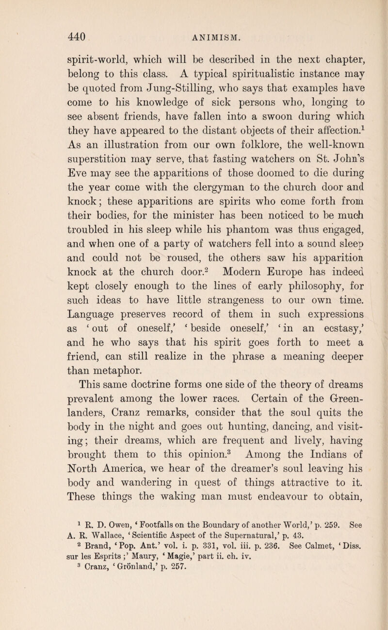 spirit-world, which will be described in the next chapter, belong to this class. A typical spiritualistic instance may be quoted from Jung-Stilling, who says that examples have come to his knowledge of sick persons who, longing to see absent friends, have fallen into a swoon during which they have appeared to the distant objects of their affection.1 As an illustration from our own folklore, the well-known superstition may serve, that fasting watchers on St. John's Eve may see the apparitions of those doomed to die during the year come with the clergyman to the church door and knock; these apparitions are spirits who come forth from their bodies, for the minister has been noticed to be much troubled in his sleep while his phantom was thus engaged, and when one of a party of watchers fell into a sound sleep and could not be roused, the others saw his apparition knock at the church door.2 Modern Europe has indeed kept closely enough to the lines of early philosophy, for such ideas to have little strangeness to our own time. Language preserves record of them in such expressions as ‘ out of oneself/ ‘ beside oneself/ ‘ in an ecstasy/ and he who says that his spirit goes forth to meet a friend, can still realize in the phrase a meaning deeper than metaphor. This same doctrine forms one side of the theory of dreams prevalent among the lower races. Certain of the Green¬ landers, Cranz remarks, consider that the soul quits the body in the night and goes out hunting, dancing, and visit¬ ing ; their dreams, which are frequent and lively, having brought them to this opinion.3 Among the Indians of North America, we hear of the dreamer’s soul leaving his body and wandering in quest of things attractive to it. These things the waking man must endeavour to obtain, 1 R. D. Owen, ‘ Footfalls on the Boundary of another World,’ p. 259. See A. R. Wallace, ‘Scientific Aspect of the Supernatural,’ p. 43. 2 Brand, ‘Pop. Ant.’ vol. i. p. 331, vol. iii. p. 236. See Calmet, ‘ Diss. sur les Esprits ;’ Maury, ‘ Magie,’ part ii. ch. iv. 3 Cranz, ‘ Gronland,’ p. 257.