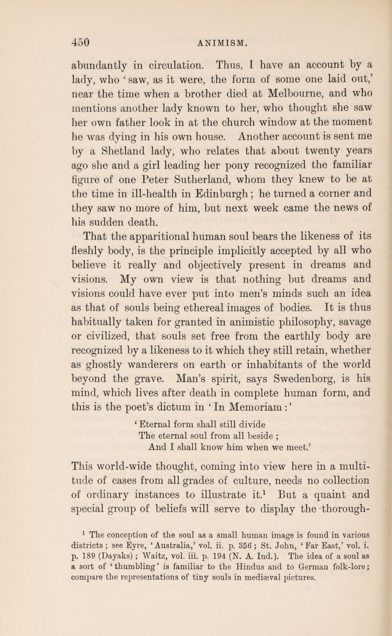 abundantly in circulation. Thus, I have an account by a lady, who ‘ saw, as it were, the form of some one laid out,’ near the time when a brother died at Melbourne, and who mentions another lady known to her, who thought she saw her own father look in at the church window at the moment he was dying in his own house. Another account is sent me by a Shetland lady, who relates that about twenty years ago she and a girl leading her pony recognized the familiar figure of one Peter Sutherland, whom they knew to be at the time in ill-health in Edinburgh ; he turned a corner and they saw no more of him, but next week came the news of his sudden death. That the apparitional human soul bears the likeness of its fleshly body, is the principle implicitly accepted by all who believe it really and objectively present in dreams and visions. My own view is that nothing but dreams and visions could have ever put into men’s minds such an idea as that of souls being ethereal images of bodies. It is thus habitually taken for granted in animistic philosophy, savage or civilized, that souls set free from the earthly body are recognized by a likeness to it which they still retain, whether as ghostly wanderers on earth or inhabitants of the world beyond the grave. Man’s spirit, says Swedenborg, is his mind, which lives after death in complete human form, and this is the poet’s dictum in ‘ In Memoriam : ’ ‘ Eternal form shall still divide The eternal soul from all beside ; And I shall know him when we meet.5 This world-wide thought, coming into view here in a multi¬ tude of cases from all grades of culture, needs no collection of ordinary instances to illustrate it.1 But a quaint and special group of beliefs will serve to display the thorough- 1 The conception of the soul as a small human image is found in -various districts ; see Eyre, ‘Australia,5 vol. ii. p. 356 ; St. John, ‘Far East,’ vol. i. p. 189 (Dayaks); Waitz, vol. iii. p. 194 (N. A. Ind.). The idea of a soul as a sort of ‘thumbling’ is familiar to the Hindus and to German folk-lore; compare the representations of tiny souls in mediaeval pictures.