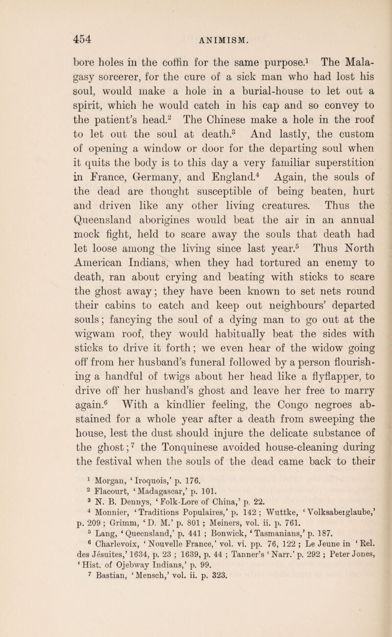 bore holes in the coffin for the same purpose.1 The Mala¬ gasy sorcerer, for the cure of a sick man who had lost his soul, would make a hole in a burial-house to let out a spirit, which he would catch in his cap and so convey to the patient’s head.2 The Chinese make a hole in the roof to let out the soul at death.3 And lastly, the custom of opening a window or door for the departing soul when it quits the body is to this day a very familiar superstition in France, Germany, and England.4 Again, the souls of the dead are thought susceptible of being beaten, hurt and driven like any other living creatures. Thus the Queensland aborigines would beat the air in an annual mock fight, held to scare away the souls that death had let loose among the living since last year.5 Thus North American Indians, when they had tortured an enemy to death, ran about crying and beating with sticks to scare the ghost away; they have been known to set nets round their cabins to catch and keep out neighbours’ departed souls; fancying the soul of a dying man to go out at the wigwam roof, they would habitually beat the sides with sticks to drive it forth; we even hear of the widow going off from her husband’s funeral followed by a person flourish¬ ing a handful of twigs about her head like a flyflapper, to drive off her husband’s ghost and leave her free to marry again.6 With a kindlier feeling, the Congo negroes ab¬ stained for a whole year after a death from sweeping the house, lest the dust should injure the delicate substance of the ghost;7 the Tonquinese avoided house-cleaning during the festival when the souls of the dead came back to their 1 Morgan, ‘ Iroquois,’ p. 176. 2 Flacourt, ‘ Madagascar,’ p. 101. 3 N. B. Dennys, ‘ Folk-Lore of China,’ p. 22. 4 Monnier, ‘Traditions Populaires,’p. 142; Wuttke, ‘ Volksabeiglaube,’ p. 209 ; Grimm, ‘ D. M.’ p. 801 ; Meiners, vol. ii. p. 761. 5 Lang, ‘Queensland,’ p. 441 ; Bonwick, ‘Tasmanians,’p. 187. 6 Charlevoix, ‘ Nouvelle France,’ vol. vi. pp. 76, 122 ; Le Jeune in ‘ Rel. des Jesuites,’ 1634, p. 23 ; 1639, p. 44 ; Tanner’s ‘ Narr.’ p. 292 ; Peter Jones, ‘Hist, of Ojebway Indians,’ p. 99. 7 Bastian, ‘Mensch,’ vol. ii. p. 323.