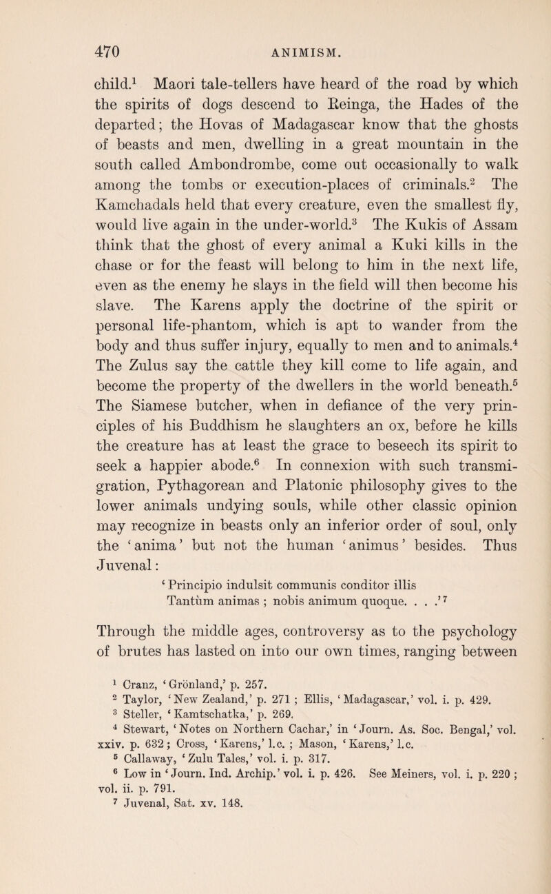 child.1 Maori tale-tellers have heard of the road by which the spirits of dogs descend to Eeinga, the Hades of the departed; the Hovas of Madagascar know that the ghosts of beasts and men, dwelling in a great mountain in the south called Ambondrombe, come out occasionally to walk among the tombs or execution-places of criminals.2 The Kamchadals held that every creature, even the smallest fly, would live again in the under-world.3 The Kukis of Assam think that the ghost of every animal a Kuki kills in the chase or for the feast will belong to him in the next life, even as the enemy he slays in the field will then become his slave. The Karens apply the doctrine of the spirit or personal life-phantom, which is apt to wander from the body and thus suffer injury, equally to men and to animals.4 The Zulus say the cattle they kill come to life again, and become the property of the dwellers in the world beneath.5 The Siamese butcher, when in defiance of the very prin¬ ciples of his Buddhism he slaughters an ox, before he kills the creature has at least the grace to beseech its spirit to seek a happier abode.6 In connexion with such transmi¬ gration, Pythagorean and Platonic philosophy gives to the lower animals undying souls, while other classic opinion may recognize in beasts only an inferior order of soul, only the ‘ anima ’ but not the human ‘ animus ’ besides. Thus Juvenal: ‘ Principio indulsit communis conditor illis Tantum animas ; nobis animum quoque. . . .’7 Through the middle ages, controversy as to the psychology of brutes has lasted on into our own times, ranging between 1 Cranz, ‘ Gronland,’ p. 257. 2 Taylor, ‘New Zealand,’ p. 271 ; Ellis, ‘Madagascar,’ vol. i. p. 429. 3 Steller, ‘ Kamtscliatka, ’ p. 269. 4 Stewart, ‘Notes on Northern Cachar,’ in ‘ Journ. As. Soc. Bengal,’ vol. xxiv. p. 632; Cross, ‘Karens,’ l.c. ; Mason, ‘Karens,’ l.c. 5 Callaway, ‘Zulu Tales,’ vol. i. p. 317. 6 Low in ‘Journ. Ind. Archip.’ vol. i. p. 426. See Meiners, vol. i. p. 220 ; vol. ii. p. 791. 7 Juvenal, Sat. xv. 148.