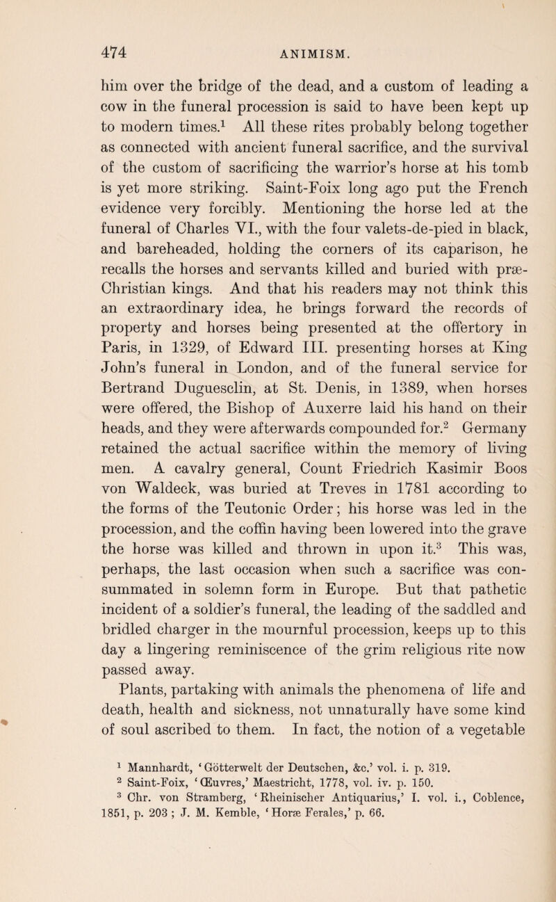 him over the bridge of the dead, and a custom of leading a cow in the funeral procession is said to have been kept up to modern times.1 All these rites probably belong together as connected with ancient funeral sacrifice, and the survival of the custom of sacrificing the warrior’s horse at his tomb is yet more striking. Saint-Foix long ago put the French evidence very forcibly. Mentioning the horse led at the funeral of Charles VI., with the four valets-de-pied in black, and bareheaded, holding the corners of its caparison, he recalls the horses and servants killed and buried with prse- Christian kings. And that his readers may not think this an extraordinary idea, he brings forward the records of property and horses being presented at the offertory in Paris, in 1329, of Edward III. presenting horses at King John’s funeral in London, and of the funeral service for Bertrand Duguesclin, at St. Denis, in 1389, when horses were offered, the Bishop of Auxerre laid his hand on their heads, and they were afterwards compounded for.2 Germany retained the actual sacrifice within the memory of living men. A cavalry general, Count Friedrich Kasimir Boos von Waldeck, was buried at Treves in 1781 according to the forms of the Teutonic Order; his horse was led in the procession, and the coffin having been lowered into the grave the horse was killed and thrown in upon it.3 * This was, perhaps, the last occasion when such a sacrifice was con¬ summated in solemn form in Europe. But that pathetic incident of a soldier’s funeral, the leading of the saddled and bridled charger in the mournful procession, keeps up to this day a lingering reminiscence of the grim religious rite now passed away. Plants, partaking with animals the phenomena of life and death, health and sickness, not unnaturally have some kind of soul ascribed to them. In fact, the notion of a vegetable 1 Mannhardt, ‘Gotterwelt der Deutschen, &c.5 vol. i. p. 319. 2 Saint-Foix, ‘CEuvres,’ Maestricht, 1778, vol. iv. p. 150. 3 Chr. von Stramberg, ‘ Rheinischer Antiquarius,’ I. vol. i., Coblence, 1851, p. 203 ; J. M. Kemble, ‘Horse Ferales,’ p. 66.