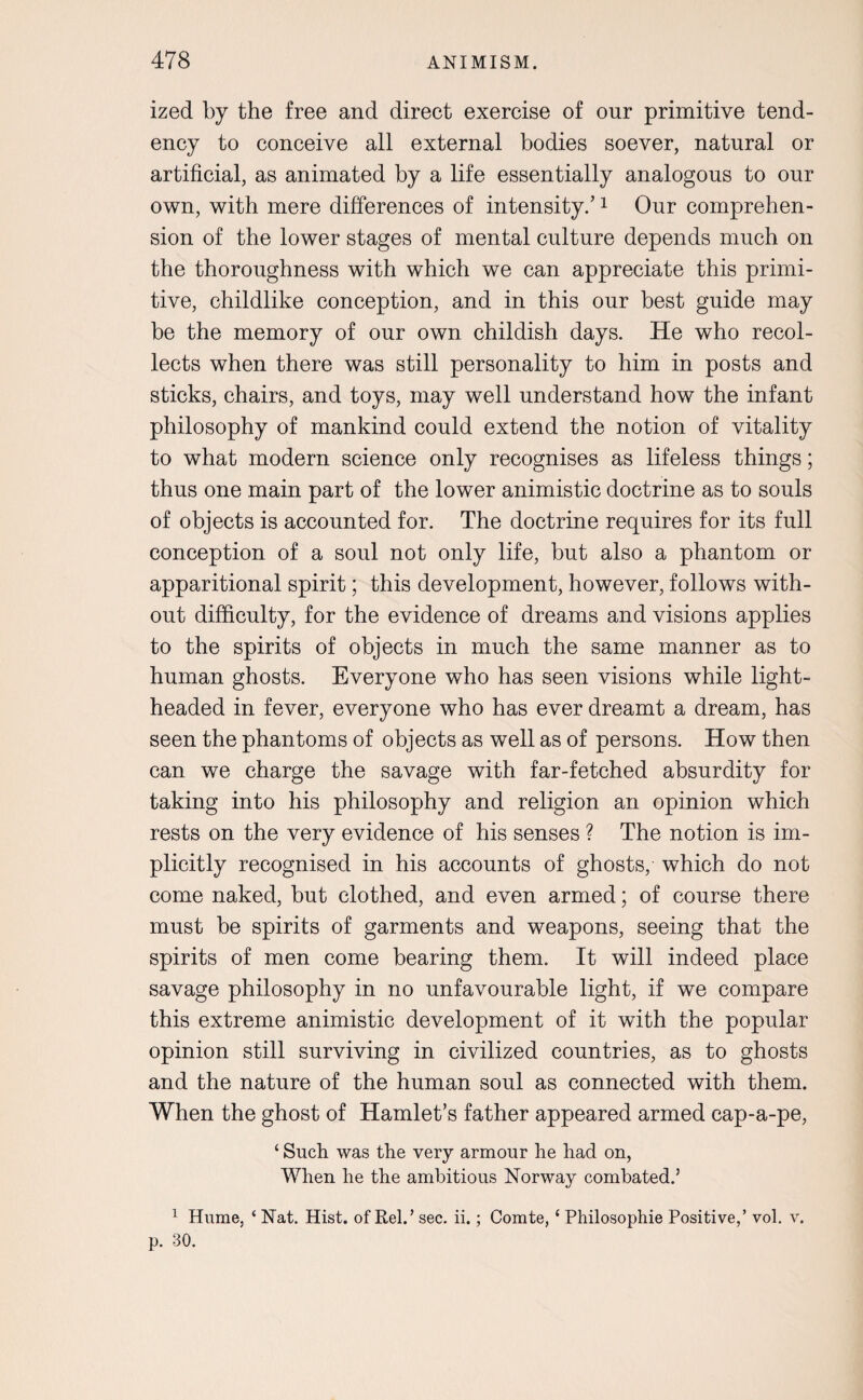 ized by the free and direct exercise of our primitive tend¬ ency to conceive all external bodies soever, natural or artificial, as animated by a life essentially analogous to our own, with mere differences of intensity.’1 Our comprehen¬ sion of the lower stages of mental culture depends much on the thoroughness with which we can appreciate this primi¬ tive, childlike conception, and in this our best guide may be the memory of our own childish days. He who recol¬ lects when there was still personality to him in posts and sticks, chairs, and toys, may well understand how the infant philosophy of mankind could extend the notion of vitality to what modern science only recognises as lifeless things; thus one main part of the lower animistic doctrine as to souls of objects is accounted for. The doctrine requires for its full conception of a soul not only life, but also a phantom or apparitional spirit; this development, however, follows with¬ out difficulty, for the evidence of dreams and visions applies to the spirits of objects in much the same manner as to human ghosts. Everyone who has seen visions while light¬ headed in fever, everyone who has ever dreamt a dream, has seen the phantoms of objects as well as of persons. How then can we charge the savage with far-fetched absurdity for taking into his philosophy and religion an opinion which rests on the very evidence of his senses ? The notion is im¬ plicitly recognised in his accounts of ghosts, which do not come naked, but clothed, and even armed; of course there must be spirits of garments and weapons, seeing that the spirits of men come bearing them. It will indeed place savage philosophy in no unfavourable light, if we compare this extreme animistic development of it with the popular opinion still surviving in civilized countries, as to ghosts and the nature of the human soul as connected with them. When the ghost of Hamlet’s father appeared armed cap-a-pe, ‘ Such was the very armour he had on, When he the ambitious Norway combated.5 1 Hume, ‘ Nat. Hist, of Rel.’ sec. ii.; Comte, £ Philosophic Positive,’ vol. v. p. 30.