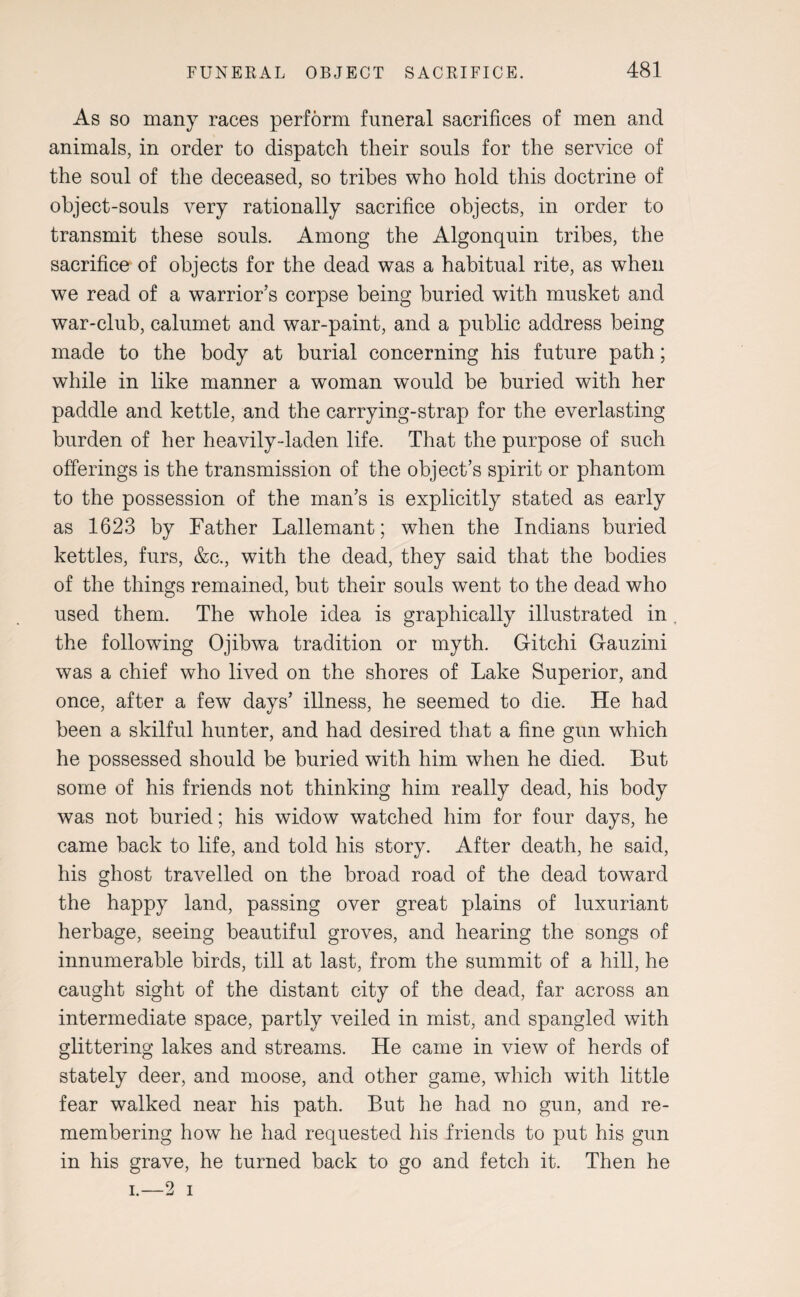 As so many races perform funeral sacrifices of men and animals, in order to dispatch their souls for the service of the soul of the deceased, so tribes who hold this doctrine of object-souls very rationally sacrifice objects, in order to transmit these souls. Among the Algonquin tribes, the sacrifice of objects for the dead was a habitual rite, as when we read of a warrior’s corpse being buried with musket and war-club, calumet and war-paint, and a public address being made to the body at burial concerning his future path; while in like manner a woman would be buried with her paddle and kettle, and the carrying-strap for the everlasting- burden of her heavily-laden life. That the purpose of such offerings is the transmission of the object’s spirit or phantom to the possession of the man’s is explicitly stated as early as 1623 by Father Lallemant; when the Indians buried kettles, furs, &c., with the dead, they said that the bodies of the things remained, but their souls went to the dead who used them. The whole idea is graphically illustrated in the following Ojibwa tradition or myth. Gitchi Gauzini was a chief who lived on the shores of Lake Superior, and once, after a few days’ illness, he seemed to die. He had been a skilful hunter, and had desired that a fine gun which he possessed should be buried with him when he died. But some of his friends not thinking him really dead, his body was not buried; his widow watched him for four days, he came back to life, and told his story. After death, he said, his ghost travelled on the broad road of the dead toward the happy land, passing over great plains of luxuriant herbage, seeing beautiful groves, and hearing the songs of innumerable birds, till at last, from the summit of a hill, he caught sight of the distant city of the dead, far across an intermediate space, partly veiled in mist, and spangled with glittering lakes and streams. He came in view of herds of stately deer, and moose, and other game, which with little fear walked near his path. But he had no gun, and re¬ membering how he had requested his friends to put his gun in his grave, he turned back to go and fetch it. Then he —2 i i.