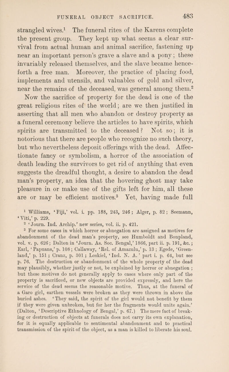 strangled wives.1 The funeral rites of the Karens complete the present group. They kept up what seems a clear sur¬ vival from actual human and animal sacrifice, fastening up near an important person’s grave a slave and a pony; these invariably released themselves, and the slave became hence¬ forth a free man. Moreover, the practice of placing food, implements and utensils, and valuables of gold and silver, near the remains of the deceased, was general among them.2 Now the sacrifice of property for the dead is one of the great religious rites of the world; are we then justified in asserting that all men who abandon or destroy property as a funeral ceremony believe the articles to have spirits, which spirits are transmitted to the deceased ? Not so; it is notorious that there are people who recognize no such theory, but who nevertheless deposit offerings with the dead. Affec¬ tionate fancy or symbolism, a horror of the association of death leading the survivors to get rid of anything that even suggests the dreadful thought, a desire to abandon the dead man’s property, an idea that the hovering ghost may take pleasure in or make use of the gifts left for him, all these are or may be efficient motives.3 * Yet, having made full 1 Williams, ‘Fiji,’ vol. i. pp. 188, 243, 246 ; Alger, p. 82; Seemann, ‘ Yiti,’ p. 229. 2 ‘ Journ. Ind. Archip.’ new series, vol. ii. p. 421. 3 For some cases in which horror or abnegation are assigned as motives for abandonment of the dead man’s property, see Humboldt and Bonpland, vol. v. p. 626; Dalton in ‘Journ. As. Soc. Bengal,’ 1866, part ii. p. 191, &c.; Earl, ‘ Papuans,5 p. 108; Callaway, ‘Rel. of Amazulu,’ p. 13 ; Egede, ‘Green¬ land,’ p. 151 ; Cranz, p. 301 ; Loskiel, ‘ Ind. N. A. ’ part i. p. 64, but see p. 76. The destruction or abandonment of the whole property of the dead may plausibly, whether justly or not, be explained by horror or abnegation ; but these motives do not generally apply to cases wdiere only part of the property is sacrificed, or new objects are provided expressly, and here the service of the dead seems the reasonable motive. Thus, at the funeral of a Garo girl, earthen vessels were broken as they were thrown in above the buried ashes. ‘ They said, the spirit of the girl would not benefit by them if they were given unbroken, but for her the fragments would unite again.’ (Dalton, ‘Descriptive Ethnology of Bengal,’ p. 67.) The mere fact of break¬ ing or destruction of objects at funerals does not carry its own explanation, for it is equally applicable to sentimental abandonment and to practical transmission of the spirit of the object, as a man is killed to liberate his soul.