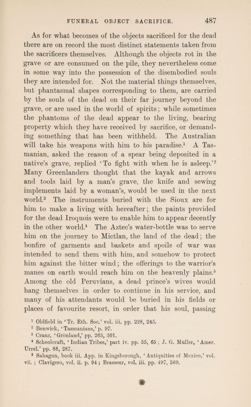 As for what becomes of the objects sacrificed for the dead there are on record the most distinct statements taken from the sacrificers themselves. Although the objects rot in the grave or are consumed on the pile, they nevertheless come in some way into the possession of the disembodied souls they are intended for. Not the material things themselves, but phantasmal shapes corresponding to them, are carried by the souls of the dead on their far journey beyond the grave, or are used in the world of spirits; while sometimes the phantoms of the dead appear to the living, bearing property which they have received by sacrifice, or demand¬ ing something that has been withheld. The Australian will take his weapons with him to his paradise.1 A Tas¬ manian, asked the reason of a spear being deposited in a native’s grave, replied ‘To fight with when he is asleep.’2 Many Greenlanders thought that the kayak and arrows and tools laid by a man’s grave, the knife and sewing implements laid by a woman’s, would be used in the next world.3 The instruments buried with the Sioux are for him to make a living with hereafter; the paints provided for the dead Iroquois were to enable him to appear decently in the other world.4 The Aztec’s water-bottle was to serve him on the journey to Mictlan, the land of the dead; the bonfire of garments and baskets and spoils of war was intended to send them with him, and somehow to protect him against the bitter wind; the offerings to the warrior’s manes on earth would reach him on the heavenly plains.5 Among the old Peruvians, a dead prince’s wives would hang themselves in order to continue in his service, and many of his attendants would be buried in his fields or places of favourite resort, in order that his soul, passing 1 Oldfield in ‘ Tr. Eth. Soc.’ vol. iii. pp. 228, 245. 2 Bonwick, ‘ Tasmanians/ p. 97. 3 Cranz, ‘Gronland/ pp. 263, 301. 4 Schoolcraft, ‘ Indian Tribes/ part iv. pp. 55, 65 ; J. G. Muller, ‘ Amer. Urrel.’ pp. 88, 287. 5 Sahagun, book iii. App. in Kingsborough, ‘ Antiquities of Mexico/ vol. vii. ; Clavigero, vol. ii. p. 94 ; Brasseur, vol. iii. pp. 497, 569. m