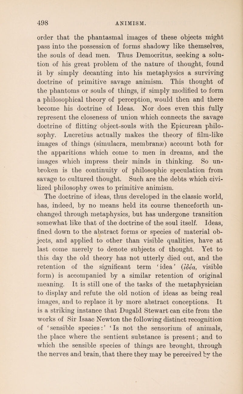 order that the phantasmal images of these objects might pass into the possession of forms shadowy like themselves, the souls of dead men. Thus Democritus, seeking a solu¬ tion of his great problem of the nature of thought, found it by simply decanting into his metaphysics a surviving doctrine of primitive savage animism. This thought of the phantoms or souls of things, if simply modified to form a philosophical theory of perception, would then and there become his doctrine of Ideas. Nor does even this fully represent the closeness of union which connects the savage doctrine of flitting object-souls with the Epicurean philo¬ sophy. Lucretius actually makes the theory of film-like images of things (simulacra, membranse) account both for the apparitions which come to men in dreams, and the images which impress their minds in thinking. So un¬ broken is the continuity of philosophic speculation from savage to cultured thought. Such are the debts which civi¬ lized philosophy owes to primitive animism. The doctrine of ideas, thus developed in the classic world, has, indeed, by no means held its course thenceforth un¬ changed through metaphysics, but has undergone transition somewhat like that of the doctrine of the soul itself. Ideas, fined down to the abstract forms or species of material ob¬ jects, and applied to other than visible qualities, have at last come merely to denote subjects of thought. Yet to this day the old theory has not utterly died out, and the retention of the significant term ‘ idea ’ (ISea, visible form) is accompanied by a similar retention of original meaning. It is still one of the tasks of the metaphysician to display and refute the old notion of ideas as being real images, and to replace it by more abstract conceptions. It is a striking instance that Dugald Stewart can cite from the works of Sir Isaac Newton the following distinct recognition of ‘sensible species:’ ‘Is not the sensorium of animals, the place where the sentient substance is present; and to which the sensible species of things are brought, through the nerves and brain, that there they may be perceived by the