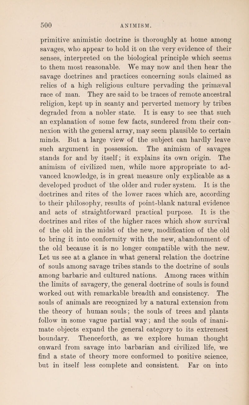 primitive animistic doctrine is thoroughly at home among savages, who appear to hold it on the very evidence of their senses, interpreted on the biological principle which seems to them most reasonable. We may now and then hear the savage doctrines and practices concerning souls claimed as relics of a high religious culture pervading the primaeval race of man. They are said to be traces of remote ancestral religion, kept up in scanty and perverted memory by tribes degraded from a nobler state. It is easy to see that such an explanation of some few facts, sundered from their con¬ nexion with the general array, may seem plausible to certain minds. But a large view of the subject can hardly leave such argument in possession. The animism of savages stands for and by itself; it explains its own origin. The animism of civilized men, while more appropriate to ad¬ vanced knowledge, is in great measure only explicable as a developed product of the older and ruder system. It is the doctrines and rites of the lower races which are, according to their philosophy, results of point-blank natural evidence and acts of straightforward practical purpose. It is the doctrines and rites of the higher races which show survival of the old in the midst of the new, modification of the old to bring it into conformity with the new, abandonment of the old because it is no longer compatible with the new. Let us see at a glance in what general relation the doctrine of souls among savage tribes stands to the doctrine of souls among barbaric and cultured nations. Among races within the limits of savagery, the general doctrine of souls is found worked out with remarkable breadth and consistency. The souls of animals are recognized by a natural extension from the theory of human souls; the souls of trees and plants follow in some vague partial way; and the souls of inani¬ mate objects expand the general category to its extremest boundary. Thenceforth, as we explore human thought onward from savage into barbarian and civilized life, we find a state of theory more conformed to positive science, but in itself less complete and consistent. Far on into