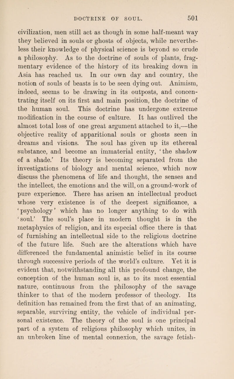 civilization, men still act as though in some half-meant way they believed in souls or ghosts of objects, while neverthe¬ less their knowledge of physical science is beyond so crude a philosophy. As to the doctrine of souls of plants, frag¬ mentary evidence of the history of its breaking down in Asia has reached us. In our own day and country, the notion of souls of beasts is to be seen dying out. Animism, indeed, seems to be drawing in its outposts, and concen¬ trating itself on its first and main position, the doctrine of the human soul. This doctrine has undergone extreme modification in the course of culture. It has outlived the almost total loss of one great argument attached to it,—the objective reality of apparitional souls or ghosts seen in dreams and visions. The soul has given up its ethereal substance, and become an immaterial entity, ‘ the shadow of a shade.’ Its theory is becoming separated from the investigations of biology and mental science, which now discuss the phenomena of life and thought, the senses and the intellect, the emotions and the will, on a ground-work of pure experience. There has arisen an intellectual product whose very existence is of the deepest significance, a ‘ psychology ’ which has no longer anything to do with ‘ soul.’ The soul’s place in modern thought is in the metaphysics of religion, and its especial office there is that of furnishing an intellectual side to the religious doctrine of the future life. Such are the alterations which have differenced the fundamental animistic belief in its course through successive periods of the world’s culture. Yet it is evident that, notwithstanding all this profound change, the conception of the human soul is, as to its most essential nature, continuous from the philosophy of the savage thinker to that of the modern professor of theology. Its definition has remained from the first that of an animating, separable, surviving entity, the vehicle of individual per¬ sonal existence. The theory of the soul is one principal part of a system of religious philosophy which unites, in an unbroken line of mental connexion, the savage fetish-