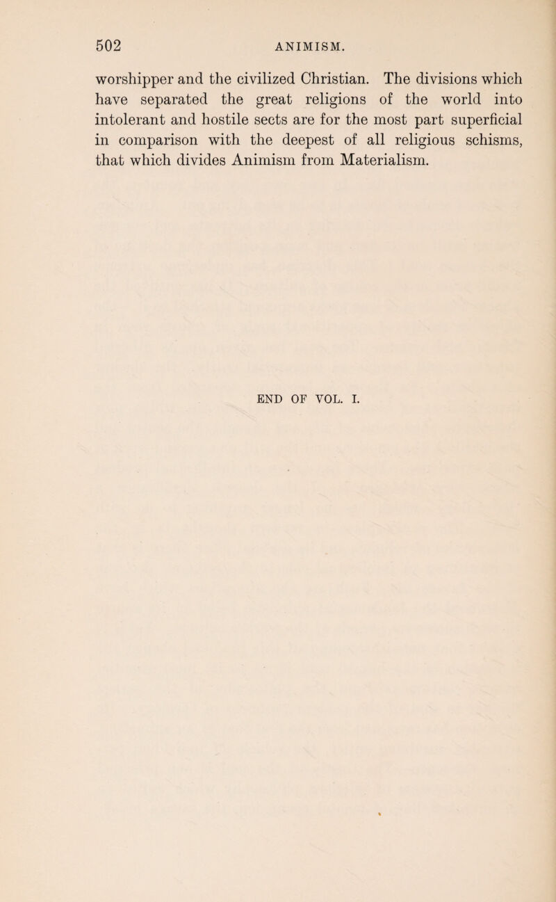 worshipper and the civilized Christian. The divisions which have separated the great religions of the world into intolerant and hostile sects are for the most part superficial in comparison with the deepest of all religious schisms, that which divides Animism from Materialism. END OF VOL. I.