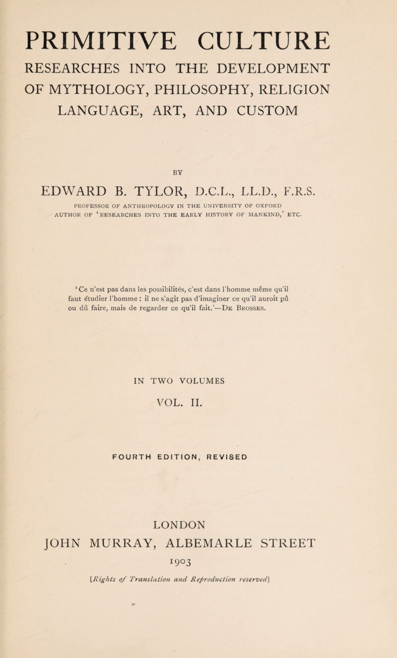 RESEARCHES INTO THE DEVELOPMENT OF MYTHOLOGY, PHILOSOPHY, RELIGION LANGUAGE, ART, AND CUSTOM BY EDWARD B. TYLOR, D.C.L., LL.D., F.R.S. PROFESSOR OF ANTHROPOLOGY IN THE UNIVERSITY OF OXFORD AUTHOR OF ‘RESEARCHES INTO THE EARLY HISTORY OF MANKIND,’ ETC. ‘ Ce n’est pas dans les possibility, c’est dans l'homme meme qu’il faut etudier l’homme : il ne s’agit pas d’imaginer ce qu’il auroit pu ou du faire, mais de regarder ce qu’il fait.’—De Brosses. IN TWO VOLUMES VOL. II. FOURTH EDITION, REVISED LONDON JOHN MURRAY, ALBEMARLE STREET I9°3 [Rights of Translation and Reproduction reserved]