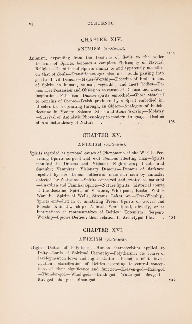 CHAPTER XIY. ANIMISM (continued). PAGE Animism, expanding from the Doctrine of Souls to the wider Doctrine of Spirits, becomes a complete Philosophy of Natural Religion—Definition of Spirits similar to and apparently modelled on that of Souls—Transition-stage: classes of Souls passing into good and evil Demons—Manes-Worship—Doctrine of Embodiment of Spirits in human, animal, vegetable, and inert bodies—De¬ moniacal Possession and Obsession as causes of Disease and Oracle- inspiration—Fetishism—Disease-spirits embodied—Ghost attached to remains of Corpse—Fetish produced by a Spirit embodied in, attached to, or operating through, an Object—Analogues of Fetish- doctrine in Modern Science—Stock-and-Stone-Worship—Idolatry —Survival of Animistic Phraseology in modern Language—Decline of Animistic theory of Nature . . . . . 108 CHAPTER XY. ANIMISM (continued). Spirits regarded as personal causes of Phenomena of the World—Per¬ vading Spirits as good and evil Demons affecting man—Spirits manifest in Dreams and Visions: Nightmares; Incubi and Succubi; Vampires; Visionary Demons — Demons of darkness repelled by fire—Demons otherwise manifest: seen by animals; detected by footprints—Spirits conceived and treated as material —Guardian and Familiar Spirits—Nature-Spirits ; historical course of the doctrine—Spirits of Volcanos, Whirlpools, Rocks—-Water- Worship : Spirits of Wells, Streams, Lakes, &c.—Tree-Worship : Spirits embodied in or inhabiting Trees ; Spirits of Groves and Forests—Animal-worship : Animals Worshipped, directly, or as incarnations or representatives of Deities ; Totemism ; Serpent- Worship—Species-Deities; their relation to Archetypal Ideas . 184 CHAPTER XYI. ANIMISM (continued). Higher Deities of Polytheism—Human characteristics applied to Deity—Lords of Spiritual Hierarchy—Polytheism : its course of development in lower and higher Culture—Principles of its inves¬ tigation ; classification of Deities according to central concep¬ tions of their significance and function—Heaven-god—Rain-god —Thunder-god — W ind-gods — Earth-god — Water-god — Sea-god — Fire-god—Sun-god—Moon-god . . ... 247