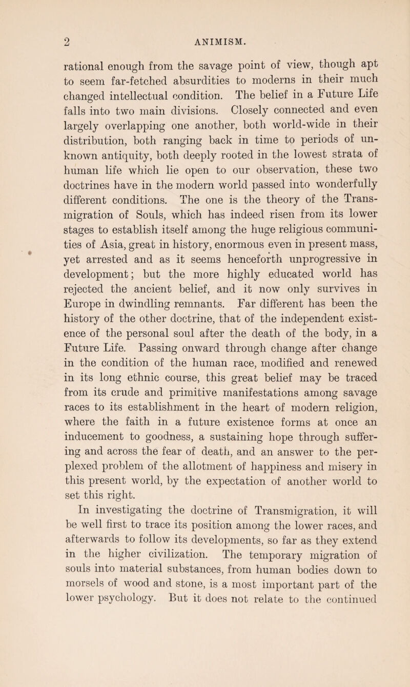 rational enough from the savage point of view, though apt to seem far-fetched absurdities to moderns in their much changed intellectual condition. The belief in a Future Life falls into two main divisions. Closely connected and even largely overlapping one another, both world-wide in their distribution, both ranging back in time to periods of un¬ known antiquity, both deeply rooted in the lowest strata of human life which lie open to our observation, these two doctrines have in the modern world passed into wonderfully different conditions. The one is the theory of the Trans¬ migration of Souls, which has indeed risen from its lower stages to establish itself among the huge religious communi¬ ties of Asia, great in history, enormous even in present mass, yet arrested and as it seems henceforth unprogressive in development; but the more highly educated world has rejected the ancient belief, and it now only survives in Europe in dwindling remnants. Far different has been the history of the other doctrine, that of the independent exist¬ ence of the personal soul after the death of the body, in a Future Life. Passing onward through change after change in the condition of the human race, modified and renewed in its long ethnic course, this great belief may be traced from its crude and primitive manifestations among savage races to its establishment in the heart of modern religion, where the faith in a future existence forms at once an inducement to goodness, a sustaining hope through suffer¬ ing and across the fear of death, and an answer to the per¬ plexed problem of the allotment of happiness and misery in this present world, by the expectation of another world to set this right. In investigating the doctrine of Transmigration, it will be well first to trace its position among the lower races, and afterwards to follow its developments, so far as they extend in the higher civilization. The temporary migration of souls into material substances, from human bodies down to morsels of wood and stone, is a most important part of the lower psychology. But it does not relate to the continued