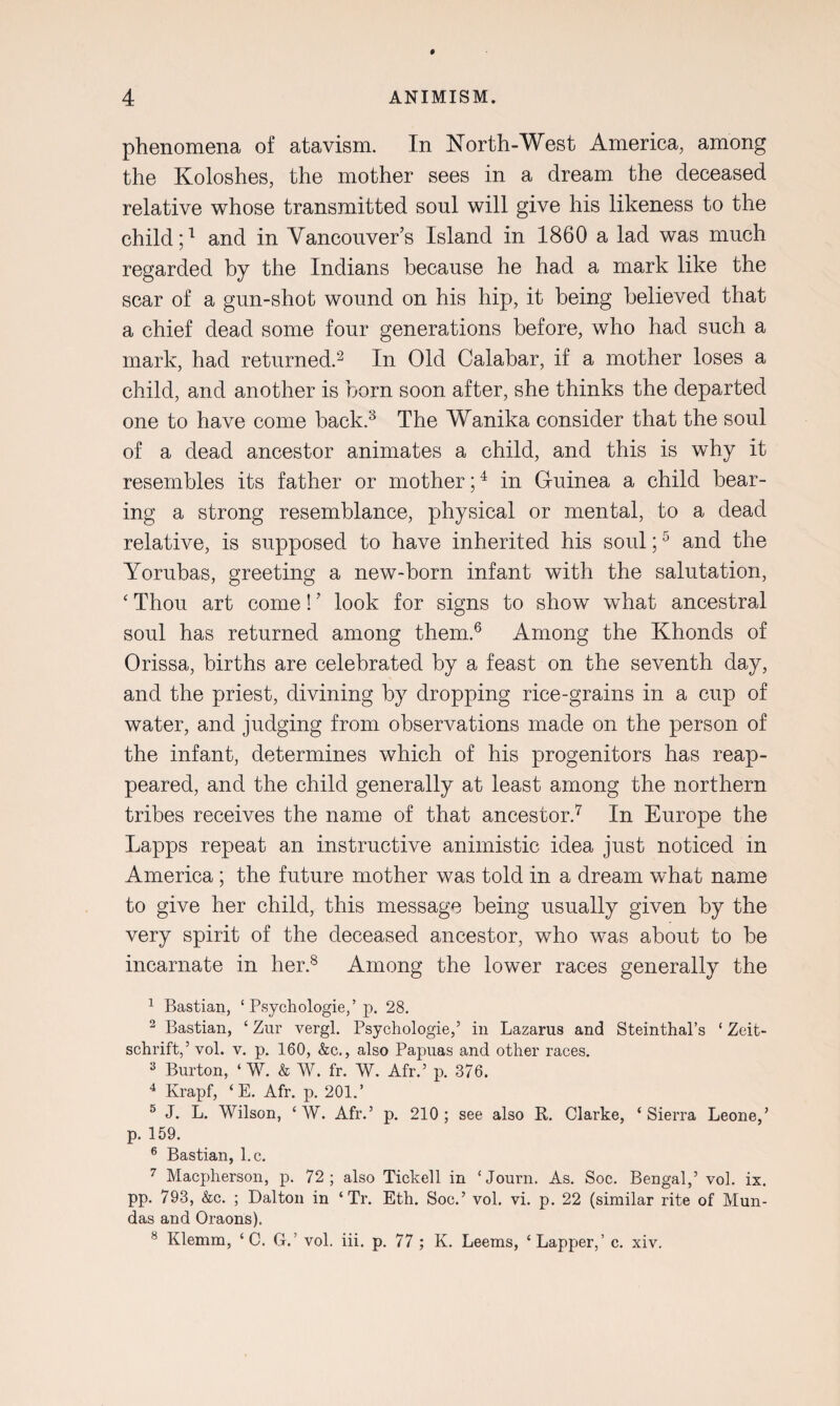 phenomena of atavism. In North-West America, among the Koloshes, the mother sees in a dream the deceased relative whose transmitted soul will give his likeness to the child;1 and in Vancouver’s Island in 1860 a lad was much regarded by the Indians because he had a mark like the scar of a gun-shot wound on his hip, it being believed that a chief dead some four generations before, who had such a mark, had returned.2 In Old Calabar, if a mother loses a child, and another is born soon after, she thinks the departed one to have come back.3 The Wanika consider that the soul of a dead ancestor animates a child, and this is why it resembles its father or mother;4 in Guinea a child bear¬ ing a strong resemblance, physical or mental, to a dead relative, is supposed to have inherited his soul;5 and the Yorubas, greeting a new-born infant with the salutation, ‘ Thou art come! ’ look for signs to show what ancestral soul has returned among them.6 Among the Khonds of Orissa, births are celebrated by a feast on the seventh day, and the priest, divining by dropping rice-grains in a cup of water, and judging from observations made on the person of the infant, determines which of his progenitors has reap¬ peared, and the child generally at least among the northern tribes receives the name of that ancestor.7 In Europe the Lapps repeat an instructive animistic idea just noticed in America ; the future mother was told in a dream what name to give her child, this message being usually given by the very spirit of the deceased ancestor, who was about to be incarnate in her.8 Among the lower races generally the 1 Bastian, ‘ Psychologies p. 28. 2 Bastian, ‘ Zur vergl. Psychologies in Lazarus and Steinthal’s ‘ Zeit- schrift,’ yoI. v. p. 160, &c., also Papuas and other races. 3 Burton, ‘ W. & W. fr. W. Afr.’ p. 376. 4 Krapf, ‘E. Afr. p. 201.’ 5 J. L. Wilson, ‘ W. Afr.’ p. 210; see also R. Clarke, ‘Sierra Leone,’ p. 159. 6 Bastian, l.c. 7 Macpherson, p. 72; also Tickell in ‘Journ. As. Soc. Bengal,’ vol. ix. pp. 793, &c. ; Dalton in ‘ Tr. Eth. Soc.’ vol. vi. p. 22 (similar rite of Mun- das and Oraons). 8 Klemm, ‘ C. G.’ vol. iii. p. 77 ; K. Leems, ‘Lapper,’ c. xiv.