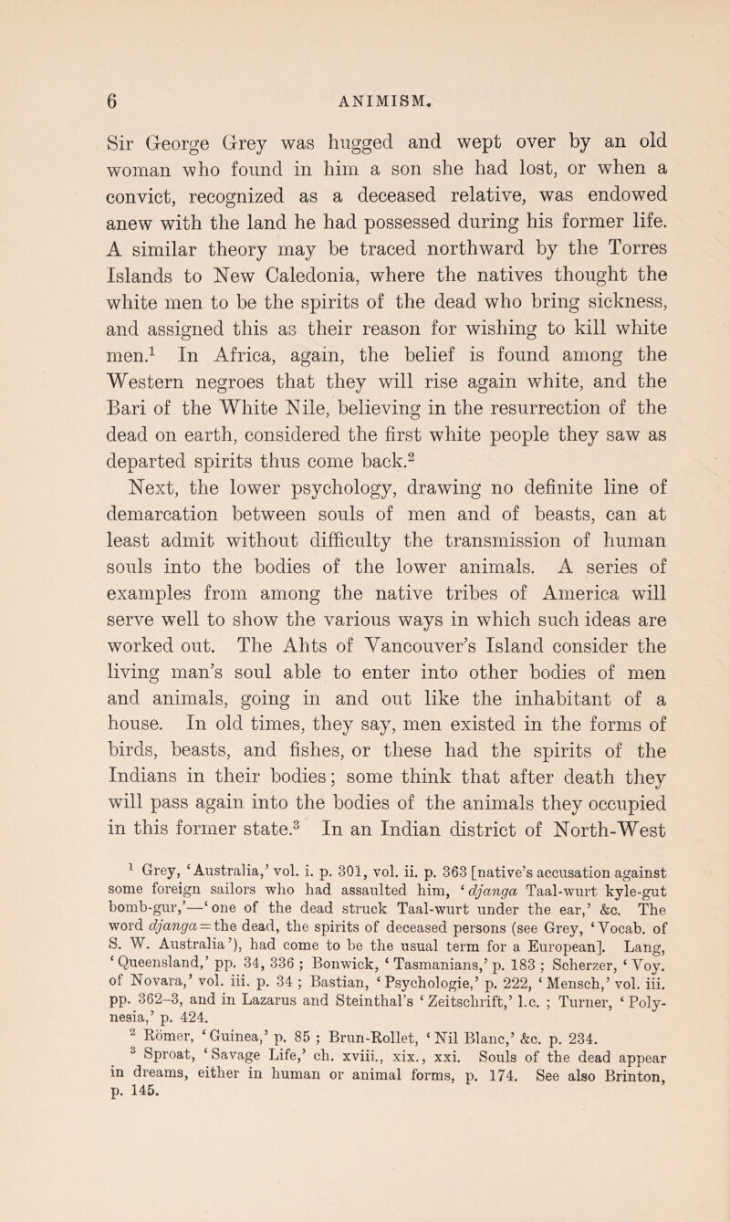 Sir George Grey was hugged and wept over by an old woman who found in him a son she had lost, or when a convict, recognized as a deceased relative, was endowed anew with the land he had possessed during his former life. A similar theory may be traced northward by the Torres Islands to New Caledonia, where the natives thought the white men to be the spirits of the dead who bring sickness, and assigned this as their reason for wishing to kill white men.1 In Africa, again, the belief is found among the Western negroes that they will rise again white, and the Bari of the White Nile, believing in the resurrection of the dead on earth, considered the first white people they saw as departed spirits thus come back.2 Next, the lower psychology, drawing no definite line of demarcation between souls of men and of beasts, can at least admit without difficulty the transmission of human souls into the bodies of the lower animals. A series of examples from among the native tribes of America will serve well to show the various ways in which such ideas are worked out. The Ahts of Vancouver’s Island consider the living man’s soul able to enter into other bodies of men and animals, going in and out like the inhabitant of a house. In old times, they say, men existed in the forms of birds, beasts, and fishes, or these had the spirits of the Indians in their bodies; some think that after death they will pass again into the bodies of the animals they occupied in this former state.3 In an Indian district of North-West 1 Grey, ‘Australia,’ vol. i. p. 301, vol. ii. p. 363 [native’s accusation against some foreign sailors who had assaulted him, ‘ djanga Taal-wurt kyle-gut homb-gur,’—‘one of the dead struck Taal-wurt under the ear,’ &c. The word djanga — the dead, the spirits of deceased persons (see Grey, ‘Vocab. of S. W. Australia’), had come to be the usual term for a European]. Lang, ‘ Queensland,’ pp. 34, 336 ; Bonwick, ‘ Tasmanians,’ p. 183 ; Scherzer, ‘ Voy. of Novara,’ vol. iii. p. 34 ; Bastian, ‘ Psychologies p. 222, ‘Mensch,’ vol. iii. pp. 362-3, and in Lazarus and Steinthal’s ‘ Zeitschrift,’ l.c. ; Turner, ‘Poly¬ nesia,’ p. 424. 2 Romer, ‘Guinea,’ p. 85 ; Brun-Rollet, ‘Nil Blanc,’ &c. p. 234. 3 Sproat, ‘Savage Life,’ ch. xviii., xix., xxi. Souls of the dead appear in dreams, either in human or animal forms, p. 174. See also Brinton, p. 145.