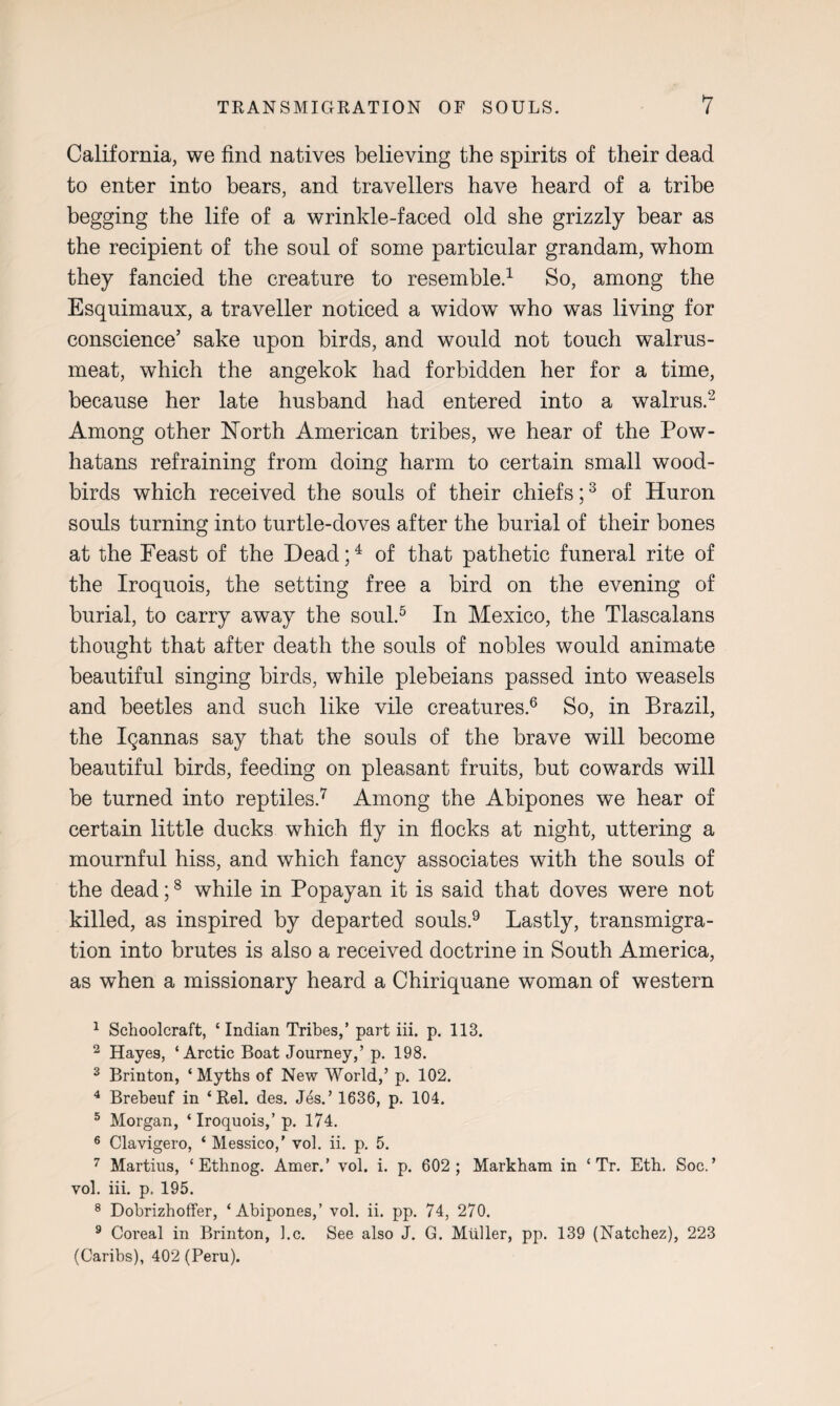 California, we find natives believing the spirits of their dead to enter into bears, and travellers have heard of a tribe begging the life of a wrinkle-faced old she grizzly bear as the recipient of the soul of some particular grandam, whom they fancied the creature to resemble.1 So, among the Esquimaux, a traveller noticed a widow who was living for conscience’ sake upon birds, and would not touch walrus- meat, which the angekok had forbidden her for a time, because her late husband had entered into a walrus.2 Among other North American tribes, we hear of the Pow- hatans refraining from doing harm to certain small wood- birds which received the souls of their chiefs;3 of Huron souls turning into turtle-doves after the burial of their bones at the Feast of the Dead;4 of that pathetic funeral rite of the Iroquois, the setting free a bird on the evening of burial, to carry away the soul.5 In Mexico, the Tlascalans thought that after death the souls of nobles would animate beautiful singing birds, while plebeians passed into weasels and beetles and such like vile creatures.6 So, in Brazil, the Iqannas say that the souls of the brave will become beautiful birds, feeding on pleasant fruits, but cowards will be turned into reptiles.7 Among the Abipones we hear of certain little ducks which fly in flocks at night, uttering a mournful hiss, and which fancy associates with the souls of the dead;8 while in Popayan it is said that doves were not killed, as inspired by departed souls.9 Lastly, transmigra¬ tion into brutes is also a received doctrine in South America, as when a missionary heard a Chiriquane woman of western 1 Schoolcraft, ‘Indian Tribes,’ part iii. p. 113. 2 Hayes, ‘Arctic Boat Journey,’ p. 198. 3 Brinton, ‘ Myths of New World,’ p. 102. 4 Brebeuf in ‘ Rel. des. Jes.’ 1636, p. 104. 5 Morgan, ‘ Iroquois,’p. 174. 6 Clavigero, ‘ Messico,’ vol. ii. p. 5. 7 Martius, ‘ Ethnog. Amer.’ vol. i. p. 602; Markham in ‘ Tr. Eth. Soc. ’ vol. iii. p. 195. 8 Dobrizhoffer, ‘Abipones,’ vol. ii. pp. 74, 270. 9 Coreal in Brinton, l.c. See also J. G. Muller, pp. 139 (Natchez), 223 (Caribs), 402 (Peru).