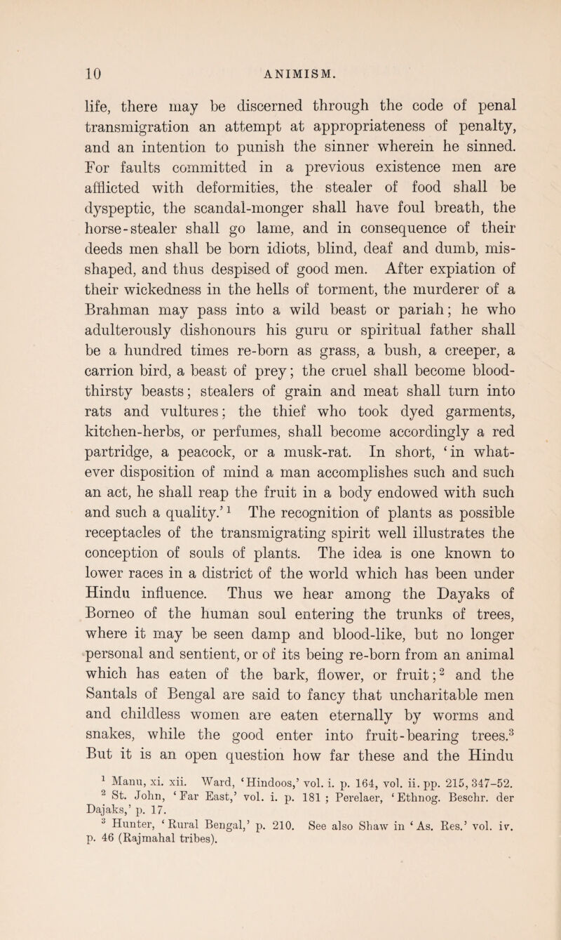 life, there may be discerned through the code of penal transmigration an attempt at appropriateness of penalty, and an intention to punish the sinner wherein he sinned. For faults committed in a previous existence men are afflicted with deformities, the stealer of food shall be dyspeptic, the scandal-monger shall have foul breath, the horse-stealer shall go lame, and in consequence of their deeds men shall be born idiots, blind, deaf and dumb, mis¬ shaped, and thus despised of good men. After expiation of their wickedness in the hells of torment, the murderer of a Brahman may pass into a wild beast or pariah; he who adulterously dishonours his guru or spiritual father shall be a hundred times re-born as grass, a bush, a creeper, a carrion bird, a beast of prey; the cruel shall become blood¬ thirsty beasts; stealers of grain and meat shall turn into rats and vultures; the thief who took dyed garments, kitchen-herbs, or perfumes, shall become accordingly a red partridge, a peacock, or a musk-rat. In short, £in what¬ ever disposition of mind a man accomplishes such and such an act, he shall reap the fruit in a body endowed with such and such a quality.’1 The recognition of plants as possible receptacles of the transmigrating spirit well illustrates the conception of souls of plants. The idea is one known to lower races in a district of the world which has been under Hindu influence. Thus we hear among the Dayaks of Borneo of the human soul entering the trunks of trees, where it may be seen damp and blood-like, but no longer personal and sentient, or of its being re-born from an animal which has eaten of the bark, flower, or fruit;2 and the Santals of Bengal are said to fancy that uncharitable men and childless women are eaten eternally by worms and snakes, while the good enter into fruit - bearing trees.3 But it is an open question how far these and the Hindu 1 Manu, xi. xii. Ward, ‘Hindoos,’ vol. i. p. 164, vol. ii. pp. 215, 347-52. 2 St. John, ‘Far East,’ vol. i. p. 181; Perelaer, ‘ Ethnog. Beschr. der Dajaks,’ p. 17. 3 Hunter, ‘Rural Bengal,’ p. 210. See also Shaw in ‘As. Res.’ vol. iv. p. 46 (Rajmahal tribes).