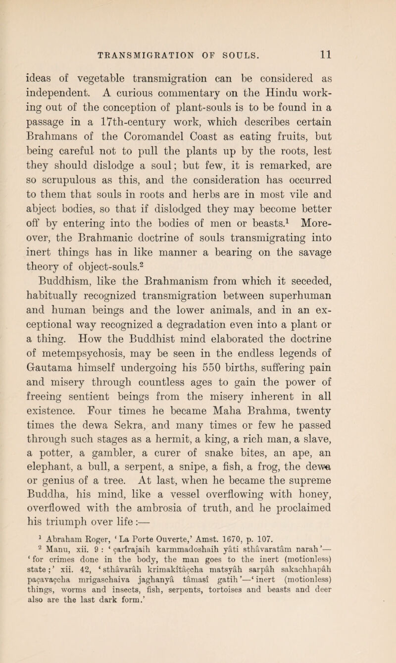 ideas of vegetable transmigration can be considered as independent. A curious commentary on the Hindu work¬ ing out of the conception of plant-souls is to be found in a passage in a 17th-century work, which describes certain Brahmans of the Coromandel Coast as eating fruits, but being careful not to pull the plants up by the roots, lest they should dislodge a soul; but few, it is remarked, are so scrupulous as this, and the consideration has occurred to them that souls in roots and herbs are in most vile and abject bodies, so that if dislodged they may become better off by entering into the bodies of men or beasts.1 More¬ over, the Brahmanic doctrine of souls transmigrating into inert things has in like manner a bearing on the savage theory of object-souls.2 Buddhism, like the Brahmanism from which it seceded, habitually recognized transmigration between superhuman and human beings and the lower animals, and in an ex¬ ceptional way recognized a degradation even into a plant or a thing. How the Buddhist mind elaborated the doctrine of metempsychosis, may be seen in the endless legends of Gautama himself undergoing his 550 births, suffering pain and misery through countless ages to gain the power of freeing sentient beings from the misery inherent in all existence. Four times he became Maha Brahma, twenty times the dewa Sekra, and many times or few he passed through such stages as a hermit, a king, a rich man, a slave, a potter, a gambler, a curer of snake bites, an ape, an elephant, a bull, a serpent, a snipe, a fish, a frog, the dew-a or genius of a tree. At last, when he became the supreme Buddha, his mind, like a vessel overflowing with honey, overflowed with the ambrosia of truth, and he proclaimed his triumph over life :— 1 Abraham Roger, ‘ La Porte Ouverte,’ Amst. 1670, p. 107. 2 Manu, xii. 9: ‘ 9arirajaih karmmadoshaih yati sthavaratam narah’— ‘ for crimes done in the body, the man goes to the inert (motionless) state; ’ xii. 42, ‘ sthavarah krimakitaccha matsyah sarpah sakachliapah pa(java9cha mrigaschaiva jaghanya tamasi gatih ’—‘ inert (motionless) things, worms and insects, fish, serpents, tortoises and beasts and deer also are the last dark form.’