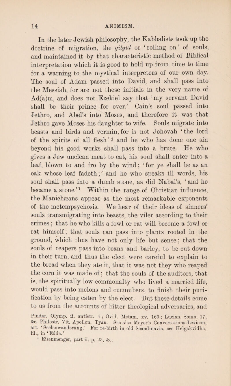 In the later Jewish philosophy, the Kabbalists took up the doctrine of migration, the gilgul or ‘ rolling on ’ of souls, and maintained it by that characteristic method of Biblical interpretation which it is good to hold up from time to time for a warning to the mystical interpreters of our own day. The soul of Adam passed into David, and shall pass into the Messiah, for are not these initials in the very name of Ad(a)m, and does not Ezekiel say that ‘ my servant David shall be their prince for ever/ Cain’s soul passed into Jethro, and Abel’s into Moses, and therefore it was that Jethro gave Moses his daughter to wife. Souls migrate into beasts and birds and vermin, for is not Jehovah ‘ the lord of the spirits of all flesh ’ ? and he who has done one sin beyond his good works shall pass into a brute. He who gives a Jew unclean meat to eat, his soul shall enter into a leaf, blown to and fro by the wind; ‘ for ye shall be as an oak whose leaf fadeth; ’ and he who speaks ill words, his soul shall pass into a dumb stone, as did Nabal’s, £ and he became a stone.’1 Within the range of Christian influence, the Manichaeans appear as the most remarkable exponents of the metempsychosis. We hear of their ideas of sinners’ souls transmigrating into beasts, the viler according to their crimes ; that he who kills a fowl or rat will become a fowl or rat himself; that souls can pass into plants rooted in the ground, which thus have not only life but sense; that the souls of reapers pass into beans and barley, to be cut down in their turn, and thus the elect were careful to explain to the bread when they ate it, that it was not they who reaped the corn it was made of; that the souls of the auditors, that is, the spiritually low commonalty who lived a married life, would pass into melons and cucumbers, to finish their puri¬ fication by being eaten by the elect. But these details come to us from the accounts of bitter theological adversaries, and Pindar. Olymp. ii. antistr. 4 ; Ovid. Me tarn. xv. 160 ; Lucian. Somn. 17, &c. Philostr. Vit. Apollon. Tyan. See also Meyer’s Conversations-Lexicon, art. ‘ Seelenwanderung.’ For re-birth in old Scandinavia, see Helgakvidha, iii., in ‘ Edda.’ 1 Eisenmenger, part ii. p. 23, &c.