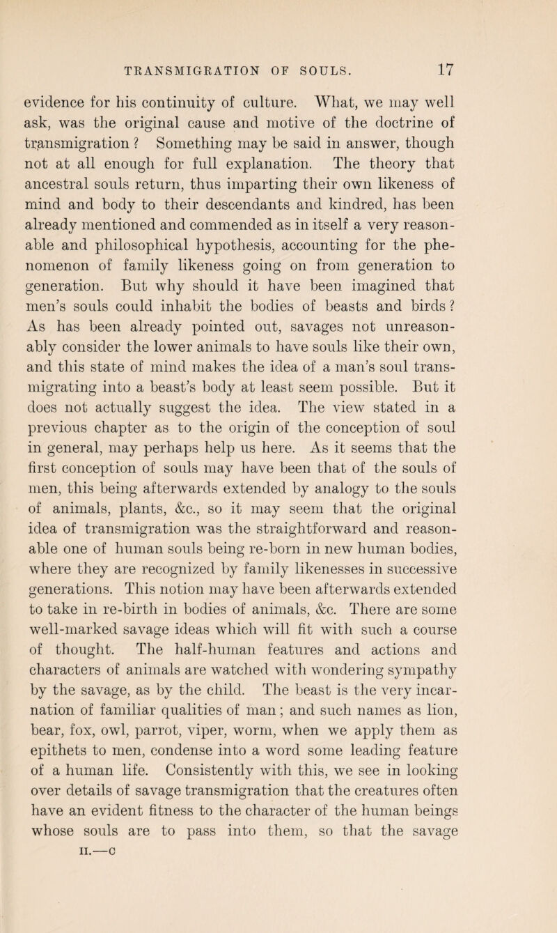 evidence for his continuity of culture. What, we may well ask, was the original cause and motive of the doctrine of transmigration ? Something may he said in answer, though not at all enough for full explanation. The theory that ancestral souls return, thus imparting their own likeness of mind and body to their descendants and kindred, has been already mentioned and commended as in itself a very reason¬ able and philosophical hypothesis, accounting for the phe¬ nomenon of family likeness going on from generation to generation. But why should it have been imagined that men’s souls could inhabit the bodies of beasts and birds ? As has been already pointed out, savages not unreason¬ ably consider the lower animals to have souls like their own, and this state of mind makes the idea of a man’s soul trans¬ migrating into a beast’s body at least seem possible. But it does not actually suggest the idea. The view stated in a previous chapter as to the origin of the conception of soul in general, may perhaps help us here. As it seems that the first conception of souls may have been that of the souls of men, this being afterwards extended by analogy to the souls of animals, plants, &c., so it may seem that the original idea of transmigration was the straightforward and reason¬ able one of human souls being re-born in new human bodies, where they are recognized by family likenesses in successive generations. This notion may have been afterwards extended to take in re-birth in bodies of animals, &c. There are some well-marked savage ideas which will fit with such a course of thought. The half-human features and actions and characters of animals are watched with wondering sympathy by the savage, as by the child. The beast is the very incar¬ nation of familiar qualities of man; and such names as lion, bear, fox, owl, parrot, viper, worm, when we apply them as epithets to men, condense into a word some leading feature of a human life. Consistently with this, we see in looking over details of savage transmigration that the creatures often have an evident fitness to the character of the human beings whose souls are to pass into them, so that the savage II.—c