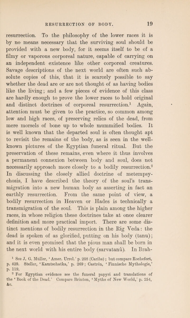 resurrection. To the philosophy of the lower races it is by no means necessary that the surviving soul should be provided with a new body, for it seems itself to be of a filmy or vaporous corporeal nature, capable of carrying on an independent existence like other corporeal creatures. Savage descriptions of the next world are often such ab¬ solute copies of this, that it is scarcely possible to say whether the dead are or are not thought of as having bodies like the living; and a few pieces of evidence of this class are hardly enough to prove the lower races to hold original and distinct doctrines of corporeal resurrection.1 Again, attention must be given to the practice, so common among low and high races, of preserving relics of the dead, from mere morsels of bone up to whole mummified bodies. It is well known that the departed soul is often thought apt to revisit the remains of the body, as is seen in the well- known pictures of the Egyptian funeral ritual. But the preservation of these remains, even where it thus involves a permanent connexion between body and soul, does not necessarily approach more closely to a bodily resurrection.2 In discussing the closely allied doctrine of metempsy¬ chosis, I have described the theory of the soul’s trans¬ migration into a new human body as asserting in fact an earthly resurrection. From the same point of view, a bodily resurrection in Heaven or Hades is technically a transmigration of the soul. This is plain among the higher races, in whose religion these doctrines take at once clearer definition and more practical import. There are some dis¬ tinct mentions of bodily resurrection in the Big Yeda: the dead is spoken of as glorified, putting on his body (tanu); and it is even promised that the pious man shall be born in the next world with his entire body (sarvatanu). In Brah- 1 See J. G. Muller, ‘ Amer. Urrel.’ p. 208 (Caribs); but compare Rocliefort, p. 429. Steller, £ Kamtschatka, ’ p. 269; Castren, ‘ Finnische Mythologie,’ p. 119. 2 For Egyptian evidence see the funeral papyri and translations of the ‘ Book of the Dead.’ Compare Brinton, ‘ Myths of New World,’ p. 254, &c.