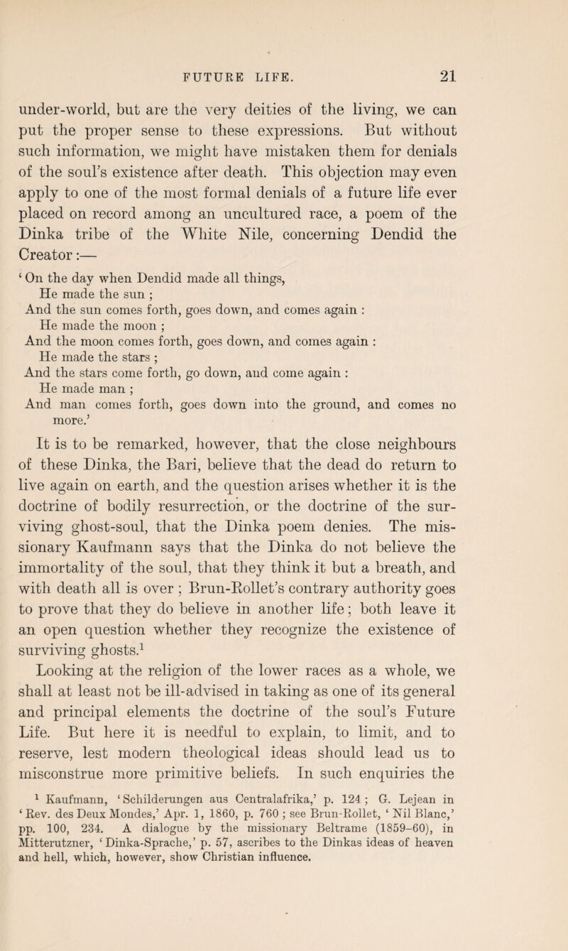 under-world, but are the very deities of the living, we can put the proper sense to these expressions. But without such information, we might have mistaken them for denials of the soul’s existence after death. This objection may even apply to one of the most formal denials of a future life ever placed on record among an uncultured race, a poem of the Dinka tribe of the White Nile, concerning Dendid the Creator:— ‘ On the day when Dendid made all things, He made the sun ; And the sun comes forth, goes down, and comes again : He made the moon ; And the moon comes forth, goes down, and comes again : He made the stars ; And the stars come forth, go down, and come again : He made man ; And man comes forth, goes down into the ground, and comes no more.5 It is to be remarked, however, that the close neighbours of these Dinka, the Bari, believe that the dead do return to live again on earth, and the question arises whether it is the doctrine of bodily resurrection, or the doctrine of the sur¬ viving ghost-soul, that the Dinka poem denies. The mis¬ sionary Kaufmann says that the Dinka do not believe the immortality of the soul, that they think it but a breath, and with death all is over ; Brun-Rollet’s contrary authority goes to prove that they do believe in another life; both leave it an open question whether they recognize the existence of surviving ghosts.1 Looking at the religion of the lower races as a whole, we shall at least not be ill-advised in taking as one of its general and principal elements the doctrine of the soul’s Future Life. But here it is needful to explain, to limit, and to reserve, lest modern theological ideas should lead us to misconstrue more primitive beliefs. In such enquiries the 1 Kaufmann, ‘ Schilderungen aus Centralafrika,5 p. 124; G. Lejean in ‘Rev. des Deux Mondes,’ Apr. 1, 1860, p. 760 ; see Brun-Rollet, ‘ Nil Blanc,’ pp. 100, 234. A dialogue by the missionary Beltrame (1859-60), in Mitterutzner, ‘ Dinka-Sprache,’ p. 57, ascribes to the Dinkas ideas of heaven and hell, which, however, show Christian influence.