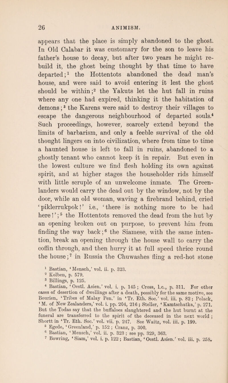 appears that the place is simply abandoned to the ghost. In Old Calabar it was customary for the son to leave his father’s house to decay, but after two years he might re¬ build it, the ghost being thought by that time to have departed;1 the Hottentots abandoned the dead man’s house, and were said to avoid entering it lest the ghost should be within ;2 the Yakuts let the hut fall in ruins where any one had expired, thinking it the habitation of demons;3 the Karens were said to destroy their villages to escape the dangerous neighbourhood of departed souls.4 Such proceedings, however, scarcely extend beyond the limits of barbarism, and only a feeble survival of the old thought lingers on into civilization, where from time to time a haunted house is left to fall in ruins, abandoned to a ghostly tenant who cannot keep it in repair. But even in the lowest culture we find flesh holding its own against spirit, and at higher stages the householder rids himself with little scruple of an unwelcome inmate. The Green¬ landers would carry the dead out by the window, not by the door, while an old woman, waving a firebrand behind, cried ‘ piklerrukpok! ’ i.e., ‘ there is nothing more to be had here! ’;5 the Hottentots removed the dead from the hut by an opening broken out on purpose, to prevent him from finding the way back;6 the Siamese, with the same inten¬ tion, break an opening through the house wall to carry the coffin through, and then hurry it at full speed thrice round the house;7 in Russia the Chuwashes fling a red-hot stone 1 Bastian, ‘Mensch,’ vol. ii. p. 323. 2 Kolben, p. 579. 3 Billings, p. 125. 4 Bastian, ‘Oestl. Asien.’vol. i. p. 145; Cross, l.c,, p. 311. For other cases of desertion of dwellings after a death, possibly for the same motive, see Bourien, ‘Tribes of Malay Pen.’ in ‘Tr. Eth. Soc.’ vol. iii. p. 82; Polack, ‘ M. of New Zealanders,’ vol. i. pp. 204, 216 ; Steller, ‘ Kamtschatka,’ p. 271. But the Todas say that the buffaloes slaughtered and the hut burnt at the funeral are transferred to the spirit of the deceased in the next world ; Shortt in ‘Tr. Eth. Soc.’ vol. vii. p. 247. See Waitz, vol. iii. p. 199. 5 Egede, ‘Greenland,’ p. 152 ; Cranz, p. 300. 6 Bastian, ‘Mensch,’ vol. ii. p. 323 ; see pp. 329, 363. 7 Bowring, ‘Siam,’ vol. i. p. 122; Bastian, ‘Oestl. Asien.’ vol. iii. p. 258.