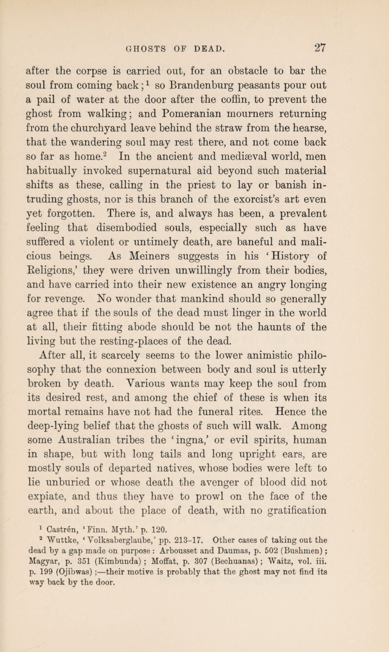 after the corpse is carried out, for an obstacle to bar the soul from coming back;1 so Brandenburg peasants pour out a pail of water at the door after the coffin, to prevent the ghost from walking; and Pomeranian mourners returning from the churchyard leave behind the straw from the hearse, that the wandering soul may rest there, and not come back so far as home.2 In the ancient and mediaeval world, men habitually invoked supernatural aid beyond such material shifts as these, calling in the priest to lay or banish in¬ truding ghosts, nor is this branch of the exorcist’s art even yet forgotten. There is, and always has been, a prevalent feeling that disembodied souls, especially such as have suffered a violent or untimely death, are baneful and mali¬ cious beings. As Meiners suggests in his ‘ History of Keligions,’ they were driven unwillingly from their bodies, and have carried into their new existence an angry longing for revenge. Ho wonder that mankind should so generally agree that if the souls of the dead must linger in the world at all, their fitting abode should be not the haunts of the living but the resting-places of the dead. After all, it scarcely seems to the lower animistic philo¬ sophy that the connexion between body and soul is utterly broken by death. Various wants may keep the soul from its desired rest, and among the chief of these is when its mortal remains have not had the funeral rites. Hence the deep-lying belief that the ghosts of such will walk. Among some Australian tribes the ‘ingna,’ or evil spirits, human in shape, but with long tails and long upright ears, are mostly souls of departed natives, whose bodies were left to lie unburied or whose death the avenger of blood did not expiate, and thus they have to prowl on the face of the earth, and about the place of death, with no gratification 1 Castren, ‘Finn. Myth.’ p. 120. 2 Wuttke, ‘ Volksaberglaube,’ pp. 213-17. Other cases of taking out the dead by a gap made on purpose : Arbousset and Daumas, p. 502 (Bushmen); Magyar, p. 351 (Kimbunda) ; Moffat, p. 307 (Bechuanas); Waitz, vol. iii. p. 199 (Ojibwas) ;—their motive is probably that the ghost may not find its way back by the door.