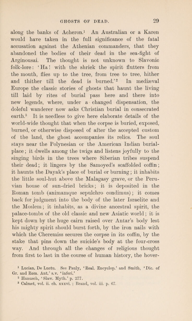 along the banks of Acheron.1 An Australian or a Karen would have taken in the full significance of the fatal accusation against the Athenian commanders, that they abandoned the bodies of their dead in the sea-fight of Arginousai. The thought is not unknown to Slavonic folk-lore: ‘ Ha! with the shriek the spirit flutters from the mouth, flies up to the tree, from tree to tree, hither and thither till the dead is burned.’2 In mediaeval Europe the classic stories of ghosts that haunt the living till laid by rites of burial pass here and there into new legends, where, under a changed dispensation, the doleful wanderer now asks Christian burial in consecrated earth.3 It is needless to give here elaborate details of the world-wide thought that when the corpse is buried, exposed, burned, or otherwise disposed of after the accepted custom of the land, the ghost accompanies its relics. The soul stays near the Polynesian or the American Indian burial- place ; it dwells among the twigs and listens joyfully to the singing birds in the trees where Siberian tribes suspend their dead; it lingers by the Samoyed’s scaffolded coffin; it haunts the Dayak’s place of burial or burning; it inhabits the little soul-hut above the Malagasy grave, or the Peru¬ vian house of sun-dried bricks; it is deposited in the Eoman tomb (animamque sepulchro condimus); it comes back for judgment into the body of the later Israelite and the Moslem; it inhabits, as a divine ancestral spirit, the palace-tombs of the old classic and new Asiatic world; it is kept down by the huge cairn raised over Antar’s body lest his mighty spirit should burst forth, by the iron nails with which the Cheremiss secures the corpse in its coffin, by the stake that pins down the suicide’s body at the four-cross way. And through all the changes of religious thought from first to last in the course of human history, the hover- 1 Lucian. De Luctu. See Pauly, ‘Real. Encyclop.’ and Smith, ‘Die. of Gr. and Rom. Ant.’ s.v. ‘inferi.’ 2 Hanusch, ‘Slaw. Myth.’p. 277. 3 Calmet, vol. ii. ch. xxxvi. ; Brand, vol. iii. p. 67.