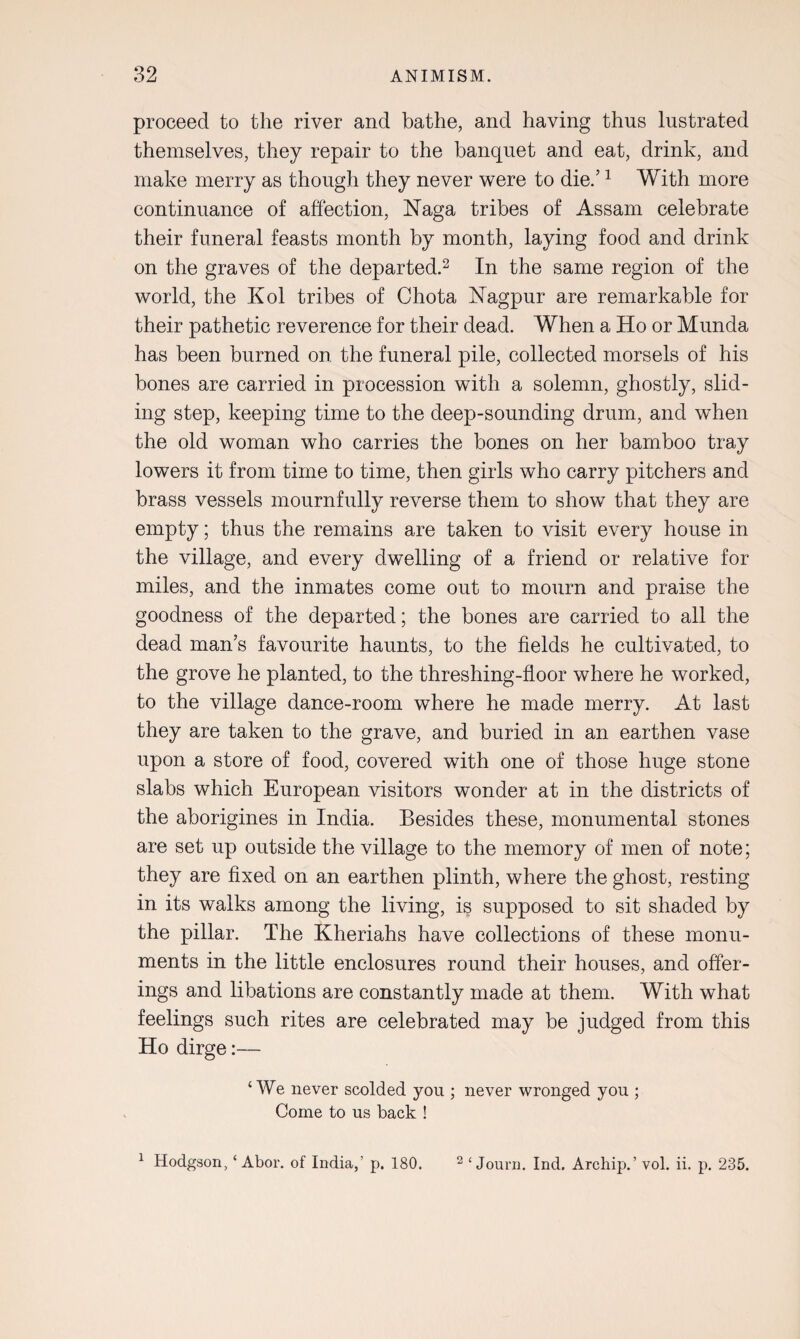 proceed to the river and bathe, and having thus lustrated themselves, they repair to the banquet and eat, drink, and make merry as though they never were to die/1 With more continuance of affection, Naga tribes of Assam celebrate their funeral feasts month by month, laying food and drink on the graves of the departed.2 In the same region of the world, the Kol tribes of Chota Nagpur are remarkable for their pathetic reverence for their dead. When a Ho or Munda has been burned on the funeral pile, collected morsels of his bones are carried in procession with a solemn, ghostly, slid¬ ing step, keeping time to the deep-sounding drum, and when the old woman who carries the bones on her bamboo tray lowers it from time to time, then girls who carry pitchers and brass vessels mournfully reverse them to show that they are empty; thus the remains are taken to visit every house in the village, and every dwelling of a friend or relative for miles, and the inmates come out to mourn and praise the goodness of the departed; the bones are carried to all the dead man’s favourite haunts, to the fields he cultivated, to the grove he planted, to the threshing-floor where he worked, to the village dance-room where he made merry. At last they are taken to the grave, and buried in an earthen vase upon a store of food, covered with one of those huge stone slabs which European visitors wonder at in the districts of the aborigines in India. Besides these, monumental stones are set up outside the village to the memory of men of note; they are fixed on an earthen plinth, where the ghost, resting in its walks among the living, is supposed to sit shaded by the pillar. The Kheriahs have collections of these monu¬ ments in the little enclosures round their houses, and offer¬ ings and libations are constantly made at them. With what feelings such rites are celebrated may be judged from this Ho dirge:— ‘We never scolded you ; never wronged you ; Come to us back !