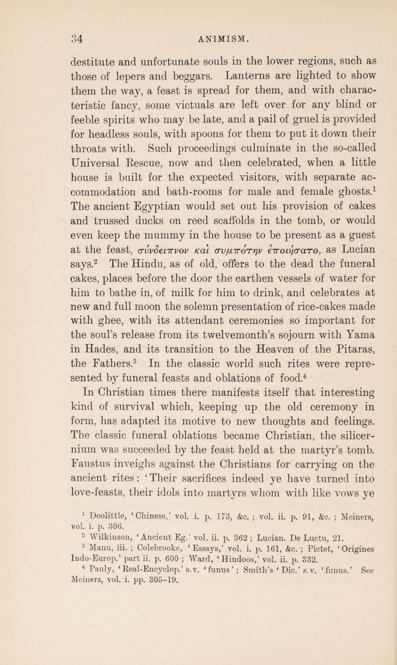 destitute and unfortunate souls in the lower regions, such as those of lepers and beggars. Lanterns are lighted to show them the way, a feast is spread for them, and with charac¬ teristic fancy, some victuals are left over for any blind or feeble spirits who may be late, and a pail of gruel is provided for headless souls, with spoons for them to put it down their throats with. Such proceedings culminate in the so-called Universal Eescue, now and then celebrated, when a little house is built for the expected visitors, with separate ac¬ commodation and bath-rooms for male and female ghosts.1 The ancient Egyptian would set out his provision of cakes and trussed ducks on reed scaffolds in the tomb, or would even keep the mummy in the house to be present as a guest at the feast, crvvSenrvov kol crujuLiroTrjv eiroLyjcraTO, as Lucian says.2 The Hindu, as of old, offers to the dead the funeral cakes, places before the door the earthen vessels of water for him to bathe in, of milk for him to drink, and celebrates at new and full moon the solemn presentation of rice-cakes made with ghee, with its attendant ceremonies so important for the soul’s release from its twelvemonth’s sojourn with Yama in Hades, and its transition to the Heaven of the Pitaras, the Fathers.3 In the classic world such rites were repre¬ sented by funeral feasts and oblations of food.4 In Christian times there manifests itself that interesting kind of survival which, keeping up the old ceremony in form, has adapted its motive to new thoughts and feelings. The classic funeral oblations became Christian, the silicer- nium was succeeded by the feast held at the martyr’s tomb. Faustus inveighs against the Christians for carrying on the ancient rites: ‘ Their sacrifices indeed ye have turned into love-feasts, their idols into martyrs whom with like vows ye 1 Doolittle, ‘Chinese,’ vol. i. p. 173, &c. ; vol. ii. p. 91, &c. ; Meiners, vol. i. p. 306. 2 Wilkinson, ‘Ancient Eg.’ vol. ii. p. 362 ; Lucian. De Luctu, 21. 3 Manu, iii-; Colebrooke, ‘Essays,’ vol. i. p. 161, &c. ; Pictet, ‘ Origines Indo-Europ.5 part ii. p. 600 ; Ward, ‘Hindoos,’ vol. ii. p. 332. 4 Pauly, ‘ Real-Encyclop.’ s.v. ‘ funus ’ ; Smith’s ‘ Die. ’ s.v. ‘ funus.’ See Meiners, vol. i. pp. 305-19.