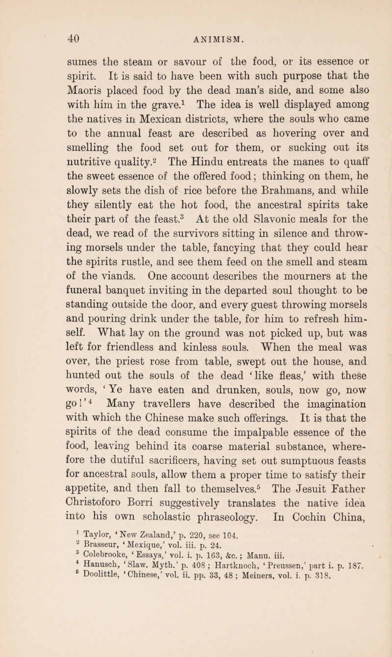 sumes the steam or savour of the food, or its essence or spirit. It is said to have been with such purpose that the Maoris placed food by the dead man’s side, and some also with him in the grave.1 The idea is well displayed among the natives in Mexican districts, where the souls who came to the annual feast are described as hovering over and smelling the food set out for them, or sucking out its nutritive quality.2 The Hindu entreats the manes to quaff the sweet essence of the offered food; thinking on them, he slowly sets the dish of rice before the Brahmans, and while they silently eat the hot food, the ancestral spirits take their part of the feast.3 At the old Slavonic meals for the dead, we read of the survivors sitting in silence and throw¬ ing morsels under the table, fancying that they could hear the spirits rustle, and see them feed on the smell and steam of the viands. One account describes the mourners at the funeral banquet inviting in the departed soul thought to be standing outside the door, and every guest throwing morsels and pouring drink under the table, for him to refresh him¬ self. What lay on the ground was not picked up, but was left for friendless and kinless souls. When the meal was over, the priest rose from table, swept out the house, and hunted out the souls of the dead ‘like fleas,’ with these words, ‘ Ye have eaten and drunken, souls, now go, now go! ’4 Many travellers have described the imagination with which the Chinese make such offerings. It is that the spirits of the dead consume the impalpable essence of the food, leaving behind its coarse material substance, where¬ fore the dutiful sacrificers, having set out sumptuous feasts for ancestral souls, allow them a proper time to satisfy their appetite, and then fall to themselves.5 The Jesuit Father Christoforo Borri suggestively translates the native idea into his own scholastic phraseology. In Cochin China, 1 Taylor, ‘New Zealand,’ p. 220, see 104. 2 Brasseur, ‘Mexique,’ vol. iii. p. 24. 3 Colebrooke, ‘Essays,’ vol. i. p. 163, &c.; Manu. iii. 4 Hanusck, ‘Slaw. Myth.’ p. 408 ; Hartknoch, ‘ Preussen,’ part i. p. 187. 5 Doolittle, ‘Chinese,’ vol. ii. pp. 33, 48 ; Meiners, vol. i. p. 318.