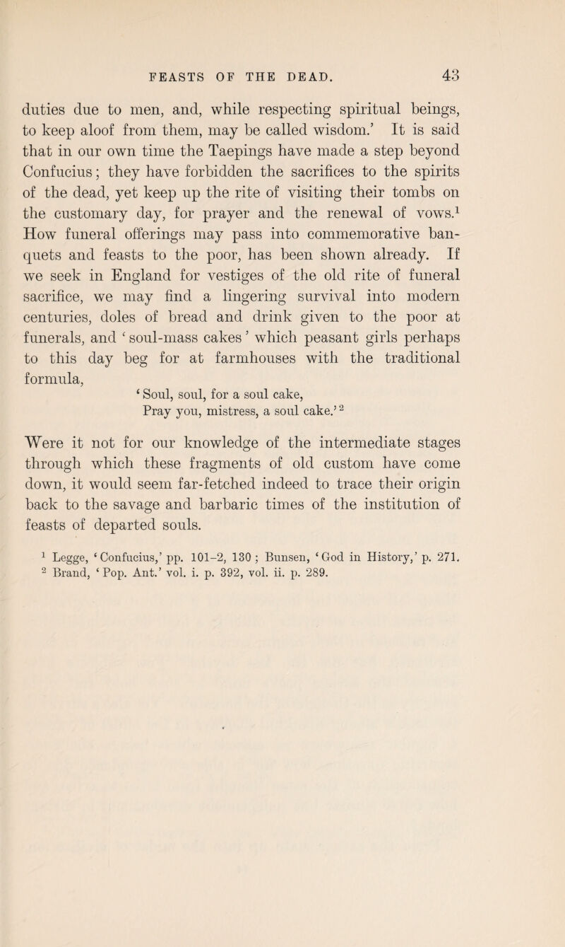 duties due to men, and, while respecting spiritual beings, to keep aloof from them, may be called wisdom.’ It is said that in our own time the Taepings have made a step beyond Confucius; they have forbidden the sacrifices to the spirits of the dead, yet keep up the rite of visiting their tombs on the customary day, for prayer and the renewal of vows.1 2 How funeral offerings may pass into commemorative ban¬ quets and feasts to the poor, has been shown already. If we seek in England for vestiges of the old rite of funeral sacrifice, we may find a lingering survival into modern centuries, doles of bread and drink given to the poor at funerals, and ‘ soul-mass cakes ’ which peasant girls perhaps to this day beg for at farmhouses with the traditional formula, ‘ Soul, soul, for a soul cake, Pray you, mistress, a soul cake.5 2 Were it not for our knowledge of the intermediate stages through which these fragments of old custom have come down, it would seem far-fetched indeed to trace their origin back to the savage and barbaric times of the institution of feasts of departed souls. 1 Legge, ‘Confucius,’ pp. 101-2, 130 ; Bunsen, ‘God in History,’ p. 271. 2 Brand, ‘Pop. Ant.’ vol. i. p. 392, vol. ii. p. 289.
