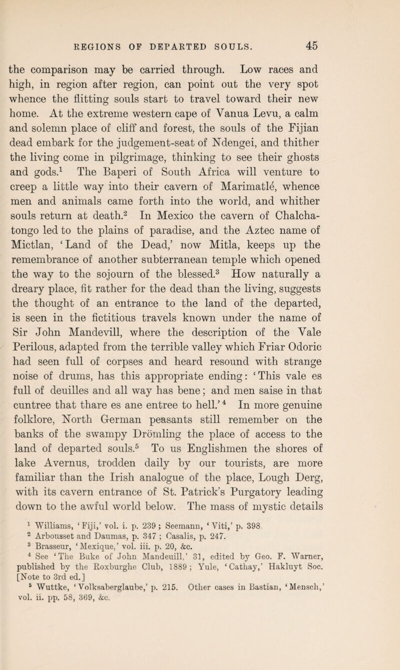 the comparison may be carried through. Low races and high, in region after region, can point out the very spot whence the flitting souls start to travel toward their new home. At the extreme western cape of Yanua Levu, a calm and solemn place of cliff and forest, the souls of the Fijian dead embark for the judgement-seat of Ndengei, and thither the living come in pilgrimage, thinking to see their ghosts and gods.1 The Baperi of South Africa will venture to creep a little way into their cavern of Marimatle, whence men and animals came forth into the world, and whither souls return at death.2 In Mexico the cavern of Chalcha- tongo led to the plains of paradise, and the Aztec name of Mictlan, ‘ Land of the Dead,’ now Mitla, keeps up the remembrance of another subterranean temple which opened the way to the sojourn of the blessed.3 How naturally a dreary place, fit rather for the dead than the living, suggests the thought of an entrance to the land of the departed, is seen in the fictitious travels known under the name of Sir John Mandevill, where the description of the Yale Perilous, adapted from the terrible valley which Friar Odoric had seen full of corpses and heard resound with strange noise of drums, has this appropriate ending: 'This vale es full of deuilles and all way has bene; and men saise in that cuntree that thare es ane entree to hell.’4 In more genuine folklore, North German peasants still remember on the banks of the swampy Dromling the place of access to the land of departed souls.5 To us Englishmen the shores of lake Avernus, trodden daily by our tourists, are more familiar than the Irish analogue of the place, Lough Derg, with its cavern entrance of St. Patrick’s Purgatory leading down to the awful world below. The mass of mystic details 1 Williams, ‘Fiji,’ vol. i. p. 239 ; Seemann, ‘ Viti,’ p. 398. 2 Arbousset and Daumas, p. 347 ; Casalis, p. 247. 3 Brasseur, ‘ Mexique, ’ vol. iii. p. 20, kc. 4 See ‘The Buke of John Mandenill,’ 31, edited by Geo. F. Warner, published by the Roxburghe Club, 1889; Yule, ‘Cathay,’ Hakluyt Soc. [Note to 3rd ed.] 5 Wuttke, ‘ Volksaberglaube,’ p. 215. Other cases in Bastian, ‘Menscli,’ vol. ii. pp. 58, 369, kc.