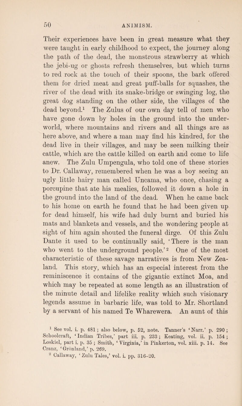 Their experiences have been in great measure what they were taught in early childhood to expect, the journey along the path of the dead, the monstrous strawberry at which the jebi-ug or ghosts refresh themselves, but which turns to red rock at the touch of their spoons, the bark offered them for dried meat and great puff-balls for squashes, the river of the dead with its snake-bridge or swinging log, the great dog standing on the other side, the villages of the dead beyond.1 The Zulus of our own day tell of men who have gone down by holes in the ground into the under¬ world, where mountains and rivers and all things are as here above, and where a man may find his kindred, for the dead live in their villages, and may be seen milking their cattle, which are the cattle killed on earth and come to life anew. The Zulu Umpengula, who told one of these stories to Dr. Callaway, remembered when he was a boy seeing an ugly little hairy man called Uncama, who once, chasing a porcupine that ate his mealies, followed it down a hole in the ground into the land of the dead. When he came back to his home on earth he found that he had been given up for dead himself, his wife had duly burnt and buried his mats and blankets and vessels, and the wondering people at sight of him again shouted the funeral dirge. Of this Zulu Dante it used to be continually said, ‘ There is the man who went to the underground people.’2 One of the most characteristic of these savage narratives is from New Zea¬ land. This story, which has an especial interest from the reminiscence it contains of the gigantic extinct Moa, and which may be repeated at some length as an illustration of the minute detail and lifelike reality which such visionary legends assume in barbaric life, was told to Mr. Shortland by a servant of his named Te Wharewera. An aunt of this 1 See vol. i. p. 481; also below, p. 52, note. Tanner’s ‘Narr.’ p. 290; Schoolcraft, ‘Indian Tribes,’ part iii. p. 233; Keating, vol. ii. p. 154; Loskiel, part i. p. 35 ; Smith, ‘Virginia,’ in Pinkerton, vol. xiii. p. 14. See Cranz, ‘Gronland,’ p. 269. 2 Callaway, ‘ Zulu Tales,’ vol. i. pp. 316-20.