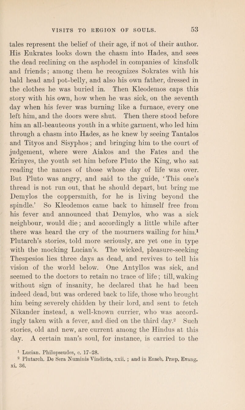 tales represent the belief of their age, if not of their author. His Eukrates looks down the chasm into Hades, and sees the dead reclining on the asphodel in companies of kinsfolk and friends; among them he recognizes Sokrates with his bald head and pot-belly, and also his own father, dressed in the clothes he was buried in. Then Kleodemos caps this story with his own, how when he was sick, on the seventh day when his fever was burning like a furnace, every one left him, and the doors were shut. Then there stood before him an all-beauteous youth in a white garment, who led him through a chasm into Hades, as he knew by seeing Tantalos and Tityos and Sisyphos; and bringing him to the court of judgement, where were Aiakos and the Fates and the Erinyes, the youth set him before Pluto the King, who sat reading the names of those whose day of life was over. But Pluto was angry, and said to the guide, ‘ This one’s thread is not run out, that he should depart, but bring me Demylos the coppersmith, for he is living beyond the spindle.’ So Kleodemos came back to himself free from his fever and announced that Demylos, who was a sick neighbour, would die; and accordingly a little while after there was heard the cry of the mourners wailing for him.1 Plutarch’s stories, told more seriously, are yet one in type with the mocking Lucian’s. The wicked, pleasure-seeking Thespesios lies three days as dead, and revives to tell his vision of the world below. One Antyllos was sick, and seemed to the doctors to retain no trace of life; till, waking without sign of insanity, he declared that he had been indeed dead, but was ordered back to life, those who brought him being severely chidden by their lord, and sent to fetch Nikander instead, a well-known currier, who was accord¬ ingly taken with a fever, and died on the third day.2 Such stories, old and new, are current among the Hindus at this day. A certain man’s soul, for instance, is carried to the 1 Lucian. Philopseudes, c. 17-28. 2 Plutarch. De Sera Numinis Vindicta, xxii. ; and in Euseb. Prsep. Evang. xi. 36.