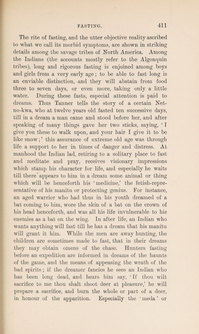 The rite of fasting, and the utter objective reality ascribed to what we call its morbid symptoms, are shown in striking details among the savage tribes of North America. Among the Indians (the accounts mostly refer to the Algonquin tribes), long and rigorous fasting is enjoined among boys and girls from a very early age; to be able to fast long is an enviable distinction, and they will abstain from food three to seven days, or even more, taking only a little water. During these fasts, especial attention is paid to dreams. Thus Tanner tells the story of a certain Net- no-kwa, who at twelve years old fasted ten successive days, till in a dream a man came and stood before her, and after speaking of many things gave her two sticks, saying, ‘ I give you these to walk upon, and your hair I give it to be like snow; ’ this assurance of extreme old age was through life a support to her in times of danger and distress. At manhood the Indian lad, retiring to a solitary place to fast and meditate and pray, receives visionary impressions which stamp his character for life, and especially he waits till there appears to him in a dream some animal or thing which will be henceforth his ‘ medicine,’ the fetish-repre¬ sentative of his manitu or protecting genius. For instance, an aged warrior who had thus in his youth dreamed of a bat coming to him, wore the skin of a bat on the crown of his head henceforth, and was all his life invulnerable to his enemies as a bat on the wing. In after life, an Indian who wants anything will fast till he has a dream that his manitu will grant it him. While the men are away hunting, the children are sometimes made to fast, that in their dreams they may obtain omens of the chase. Hunters fasting before an expedition are informed in dreams of the haunts of the game, and the means of appeasing the wrath of the bad spirits; if the dreamer fancies he sees an Indian who has been long dead, and hears him say, ‘ If thou wilt sacrifice to me thou shalt shoot deer at pleasure,’ he will prepare a sacrifice, and burn the whole or part of a deer, in honour of the apparition. Especially the £ meda ’ or