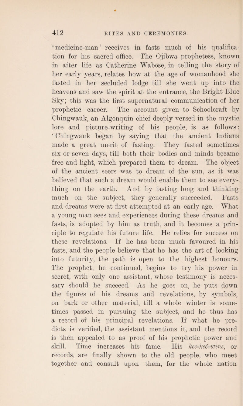 ‘ medicine-man ’ receives in fasts much of his qualifica¬ tion for his sacred office. The Ojibwa prophetess, known in after life as Catherine Wabose, in telling the story of her early years, relates how at the age of womanhood she fasted in her secluded lodge till she went up into the heavens and saw the spirit at the entrance, the Bright Blue Sky; this was the first supernatural communication of her prophetic career. The account given to Schoolcraft by Chingwauk, an Algonquin chief deeply versed in the mystic lore and picture-writing of his people, is as follows: ‘ Chingwauk began by saying that the ancient Indians made a great merit of fasting. They fasted sometimes six or seven days, till both their bodies and minds became free and light, which prepared them to dream. The object of the ancient seers was to dream of the sun, as it was believed that such a dream would enable them to see every¬ thing on the earth. And by fasting long and thinking much on the subject, they generally succeeded. Fasts and dreams were at first attempted at an early age. What a young man sees and experiences during these dreams and fasts, is adopted by him as truth, and it becomes a prin¬ ciple to regulate his future life. He relies for success on these revelations. If he has been much favoured in his fasts, and the people believe that he has the art of looking into futurity, the path is open to the highest honours. The prophet, he continued, begins to try his power in secret, with only one assistant, whose testimony is neces¬ sary should he succeed. As he goes on, he puts down the figures of his dreams and revelations, by symbols, on bark or other material, till a whole winter is some¬ times passed in pursuing the subject, and he thus has a record of his principal revelations. If what he pre¬ dicts is verified, the assistant mentions it, and the record is then appealed to as proof of his prophetic power and skill. Time increases his fame. His kee-ked-wins, or records, are finally shown to the old people, who meet together and consult upon them, for the whole nation