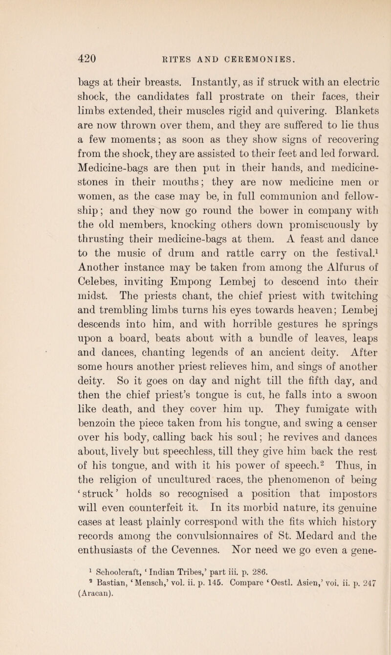 bags at their breasts. Instantly, as if struck with an electric shock, the candidates fall prostrate on their faces, their limbs extended, their muscles rigid and quivering. Blankets are now thrown over them, and they are suffered to lie thus a few moments; as soon as they show signs of recovering from the shock, they are assisted to their feet and led forward. Medicine-bags are then put in their hands, and medicine- stones in their mouths; they are now medicine men or women, as the case may be, in full communion and fellow¬ ship ; and they now go round the bower in company with the old members, knocking others down promiscuously by thrusting their medicine-bags at them. A feast and dance to the music of drum and rattle carry on the festival.1 Another instance may be taken from among the Alfurus of Celebes, inviting Empong Lembej to descend into their midst. The priests chant, the chief priest with twitching and trembling limbs turns his eyes towards heaven; Lembej descends into him, and with horrible gestures he springs upon a board, beats about with a bundle of leaves, leaps and dances, chanting legends of an ancient deity. After some hours another priest relieves him, and sings of another deity. So it goes on day and night till the fifth day, and then the chief priest’s tongue is cut, he falls into a swoon like death, and they cover him up. They fumigate with benzoin the piece taken from his tongue, and swing a censer over his body, calling back his soul; he revives and dances about, lively but speechless, till they give him back the rest of his tongue, and with it his power of speech.2 Thus, in the religion of uncultured races, the phenomenon of being ‘ struck ’ holds so recognised a position that impostors will even counterfeit it. In its morbid nature, its genuine cases at least plainly correspond with the fits which history records among the convulsionnaires of St. Medard and the enthusiasts of the Cevennes. Nor need we go even a gene- 1 Schoolcraft, ‘ Indian Tribes,’ part iii. p. 286. 2 Bastian, ‘Mensch,’ vol. ii. p. 145. Compare ‘ Oestl. Asien,’ voi, ii. p. 247 (Aracan).