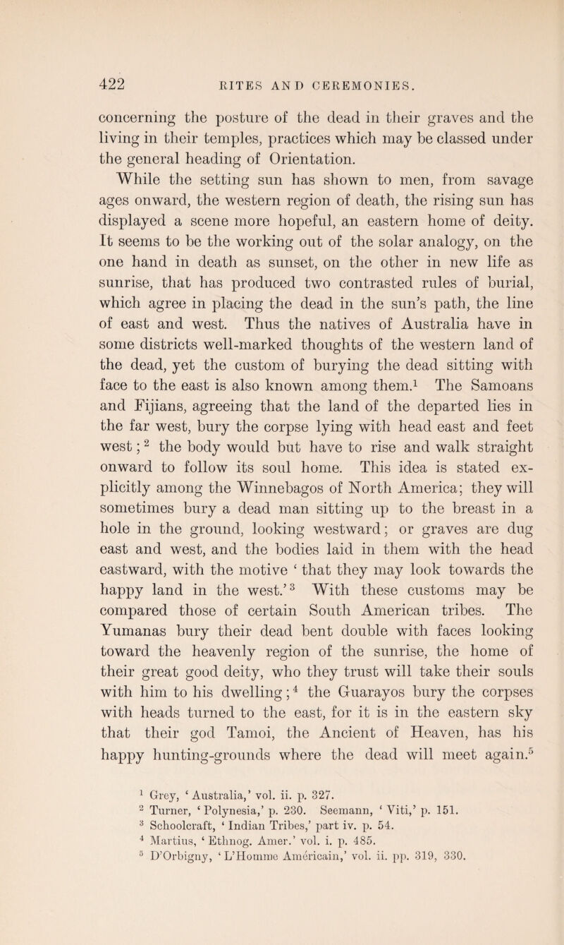 concerning the posture of the dead in their graves and the living in their temples, practices which may he classed under the general heading of Orientation. While the setting sun has shown to men, from savage ages onward, the western region of death, the rising sun has displayed a scene more hopeful, an eastern home of deity. It seems to be the working out of the solar analogy, on the one hand in death as sunset, on the other in new life as sunrise, that has produced two contrasted rules of burial, which agree in placing the dead in the sun’s path, the line of east and west. Thus the natives of Australia have in some districts well-marked thoughts of the western land of the dead, yet the custom of burying the dead sitting with face to the east is also known among them.1 The Samoans and Fijians, agreeing that the land of the departed lies in the far west, bury the corpse lying with head east and feet west;2 the body would but have to rise and walk straight onward to follow its soul home. This idea is stated ex¬ plicitly among the Winnebagos of North America; they will sometimes bury a dead man sitting up to the breast in a hole in the ground, looking westward; or graves are dug east and west, and the bodies laid in them with the head eastward, with the motive ‘ that they may look towards the happy land in the west.’3 With these customs may be compared those of certain South American tribes. The Yumanas bury their dead bent double with faces looking toward the heavenly region of the sunrise, the home of their great good deity, who they trust will take their souls with him to his dwelling;4 the Guarayos bury the corpses with heads turned to the east, for it is in the eastern sky that their god Tamoi, the Ancient of Heaven, has his happy hunting-grounds where the dead will meet again.5 1 Grey, ‘Australia,’ vol. ii. p. 327. 2 Turner, ‘ Polynesia,’ p. 230. Seemann, ‘ Viti,’ p. 151. 3 Schoolcraft, ‘ Indian Tribes,’ part iv. p. 54. 4 Martins, ‘ Ethnog. Amer.’ vol. i. p. 485. 5 D’Orbigny, ‘ L’Homine American!,’ vol. ii. pp. 319, 330.