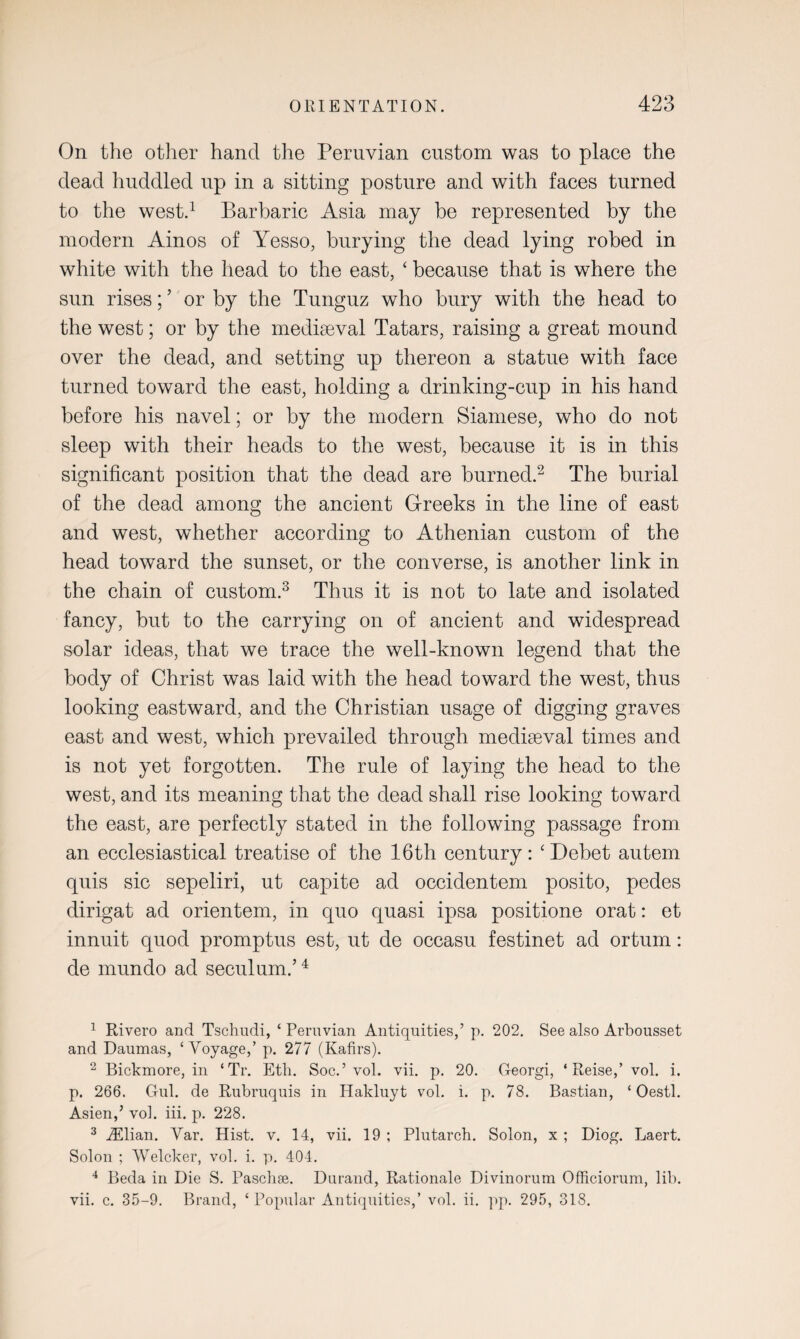 On the other hand the Peruvian custom was to place the dead huddled up in a sitting posture and with faces turned to the west.1 Barbaric Asia may be represented by the modern Ainos of Yesso, burying the dead lying robed in white with the head to the east, ‘ because that is where the sun rises;5 or by the Tunguz who bury with the head to the west; or by the mediaeval Tatars, raising a great mound over the dead, and setting up thereon a statue with face turned toward the east, holding a drinking-cup in his hand before his navel; or by the modern Siamese, who do not sleep with their heads to the west, because it is in this significant position that the dead are burned.2 The burial of the dead among the ancient Greeks in the line of east and west, whether according to Athenian custom of the head toward the sunset, or the converse, is another link in the chain of custom.3 Thus it is not to late and isolated fancy, but to the carrying on of ancient and widespread solar ideas, that we trace the well-known legend that the body of Christ was laid with the head toward the west, thus looking eastward, and the Christian usage of digging graves east and west, which prevailed through mediaeval times and is not yet forgotten. The rule of laying the head to the west, and its meaning that the dead shall rise looking toward the east, are perfectly stated in the following passage from an ecclesiastical treatise of the 16th century: ‘Debet autem quis sic sepeliri, ut capite ad occidentem posito, pedes dirigat ad orientem, in quo quasi ipsa positione orat: et innuit quod promptus est, ut de occasu festinet ad orturn: de mundo ad seculum.’4 1 Rivero and Tschudi, ‘ Peruvian Antiquities,’ p. 202. See also Arbousset and Daumas, ‘Voyage,’ p. 277 (Kafirs). 2 Bickmore, in ‘Tr. Etfi. Soc.’ vol. vii. p. 20. Georgi, ‘ Reise,’ vol. i. p. 266. Gul. de Rubruquis in Hakluyt vol. i. p. 78. Bastian, ‘ Oestl. Asien,’ vol. iii. p. 228. 3 iElian. Var. Hist. v. 14, vii. 19 ; Plutarch. Solon, x ; Diog. Laert. Solon ; Welcker, vol. i. p. 404. 4 Beda in Die S. Paschse. Durand, Rationale Divinorum Officiorum, lib. vii. c. 35-9. Brand, ‘Popular Antiquities,’ vol. ii. pp. 295, 318.