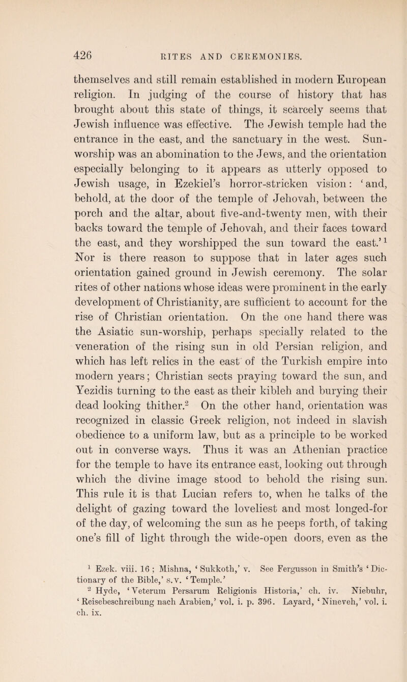 themselves and still remain established in modern European religion. In judging of the course of history that has brought about this state of things, it scarcely seems that Jewish influence was effective. The Jewish temple had the entrance in the east, and the sanctuary in the west. Sun- worship was an abomination to the Jews, and the orientation especially belonging to it appears as utterly opposed to Jewish usage, in Ezekiel’s horror-stricken vision: ‘and, behold, at the door of the temple of Jehovah, between the porch and the altar, about five-and-twenty men, with their backs toward the temple of Jehovah, and their faces toward the east, and they worshipped the sun toward the east.’1 Nor is there reason to suppose that in later ages such orientation gained ground in Jewish ceremony. The solar rites of other nations whose ideas were prominent in the early development of Christianity, are sufficient to account for the rise of Christian orientation. On the one hand there was the Asiatic sun-worship, perhaps specially related to the veneration of the rising sun in old Persian religion, and which has left relics in the east of the Turkish empire into modern years; Christian sects praying toward the sun, and Yezidis turning to the east as their kibleh and burying their dead looking thither.2 On the other hand, orientation was recognized in classic G-reek religion, not indeed in slavish obedience to a uniform law, but as a principle to be worked out in converse ways. Thus it was an Athenian practice for the temple to have its entrance east, looking out through which the divine image stood to behold the rising sun. This rule it is that Lucian refers to, when he talks of the delight of gazing toward the loveliest and most longed-for of the day, of welcoming the sun as he peeps forth, of taking one’s fill of light through the wide-open doors, even as the 1 Ezek. viii. 16 ; Mishna, ‘ Sukkoth,’ v. See Fergusson in Smith’s ‘Dic¬ tionary of the Bible,’ s.v. ‘Temple.’ 2 Hyde, ‘Veterum Persarum Religionis Historia,’ ch. iv. Niebuhr, ‘ Reisebeschreibung nach Arabien,’ vol. i. p. 396. Layard, ‘Nineveh,’ vol. i. ch. ix.